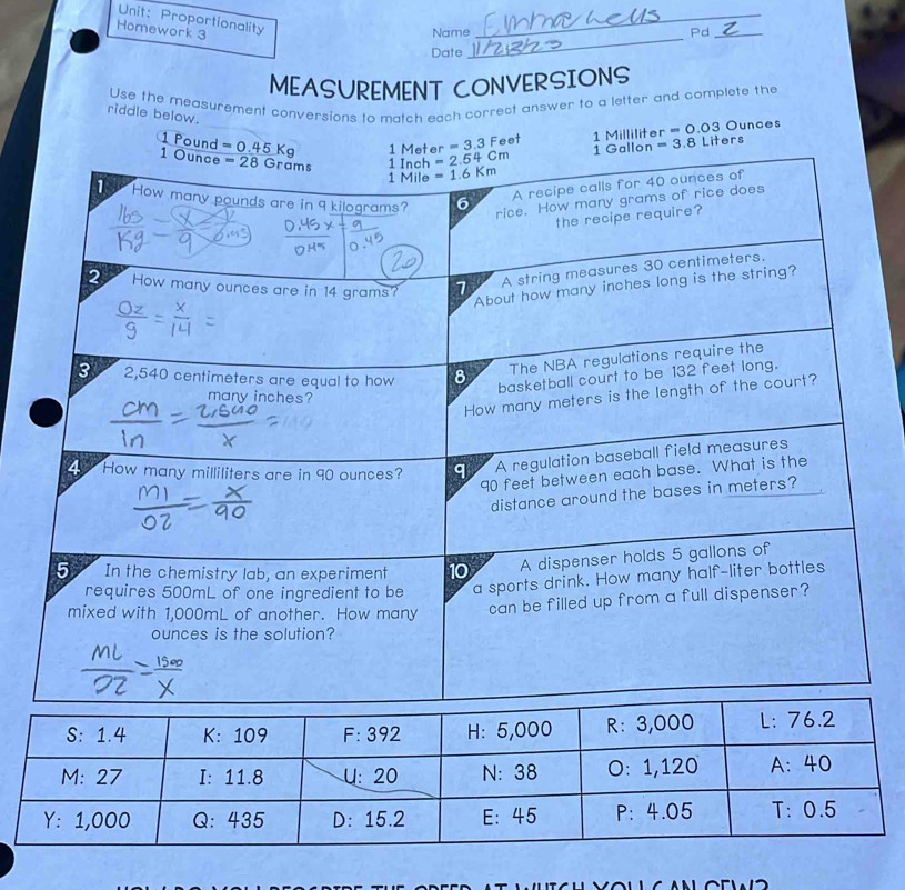 Proportionality
_
Homework 3
_
Name Pd_
Date
MEASUREMENT CONVERSIONS
Use the measurement conversions to match each correct answer to a letter and complete the
riddle below.
1 Pound =0.45Kg 1 Meter =2.54cm =3.3Feet 1 Milliliter =0.03Ounces
1 Gallon =3.8 Liters
1 Ounce =28Grams 1 Inch =1.6Km
1 Mile
1 How many pounds are in 9 kilograms? 6
y 7 A recipe calls for 40 ounces of
rice. How many grams of rice does
the recipe require?
2 How many ounces are in 14 grams? 1
A string measures 30 centimeters.
About how many inches long is the string?
3 2,540 centimeters are equal to how 8
The NBA regulations require the
basketball court to be 132 feet long.
How many meters is the length of the court?
many inches?
4 How many milliliters are in 90 ounces? q A regulation baseball field measures
90 feet between each base. What is the
distance around the bases in meters?
5 In the chemistry lab, an experiment 10 A dispenser holds 5 gallons of
requires 500mL of one ingredient to be a sports drink. How many half-liter bottles
mixed with 1,000mL of another. How many can be filled up from a full dispenser?
ounces is the solution?