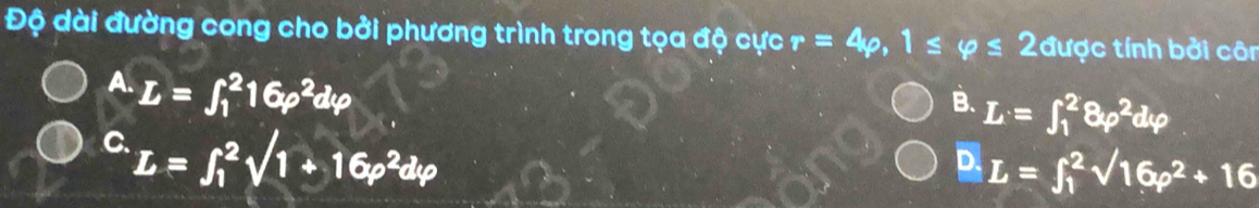 Độ dài đường cong cho bởi phương trình trong tọa độ cực r=4rho , 1≤ varphi ≤ 2 được tính bởi côn
A. L=∈t _1^(216rho ^2)dvarphi
B. L=∈t _1^(28varphi ^2)dvarphi
C L=∈t _1^(2sqrt(1+16p^2)dvarphi )
D. L=∈t _1^(2sqrt(16p^2)+16)