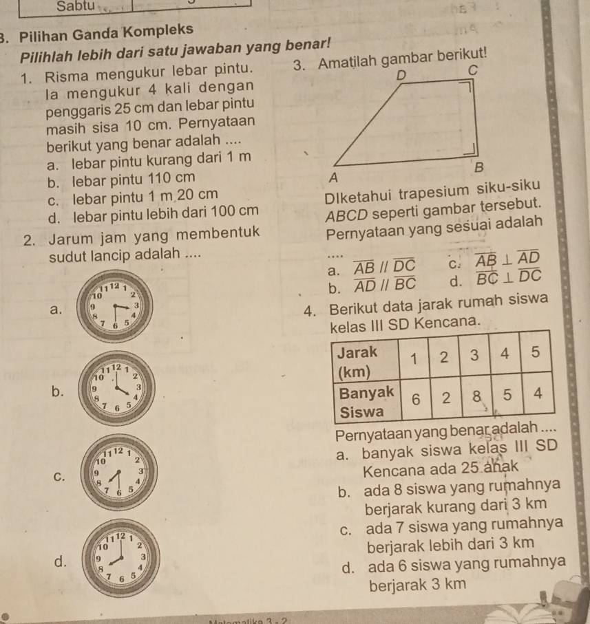 Pilihan Ganda Kompleks
Pilihlah lebih dari satu jawaban yang benar!
1. Risma mengukur lebar pintu. 
a mengukur 4 kali dengan
penggaris 25 cm dan lebar pintu
masih sisa 10 cm. Pernyataan
berikut yang benar adalah ....
a. lebar pintu kurang dari 1 m
b. lebar pintu 110 cm
c. lebar pintu 1 m 20 cm
d. lebar pintu lebih dari 100 cm Dlketahui trapesium siku-siku
2. Jarum jam yang membentuk ABCD seperti gambar tersebut.
Pernyataan yang sesuai adalah
sudut lancip adalah ....
a. overline ABparallel overline DC c. overline AB⊥ overline AD
overline ADparallel overline BC d. overline BC⊥ overline DC
b.
4. Berikut data jarak rumah siswa
a. 
III SD Kencana.

b. 

Pernyataan yang benar adalah
a. banyak siswa kelas III SD
Kencana ada 25 anak
C.
b. ada 8 siswa yang rumahnya
berjarak kurang dari 3 km
c. ada 7 siswa yang rumahnya
d. berjarak lebih dari 3 km
d. ada 6 siswa yang rumahnya
berjarak 3 km