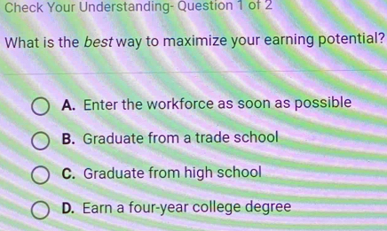 Check Your Understanding- Question 1 of 2
What is the best way to maximize your earning potential?
A. Enter the workforce as soon as possible
B. Graduate from a trade school
C. Graduate from high school
D. Earn a four-year college degree