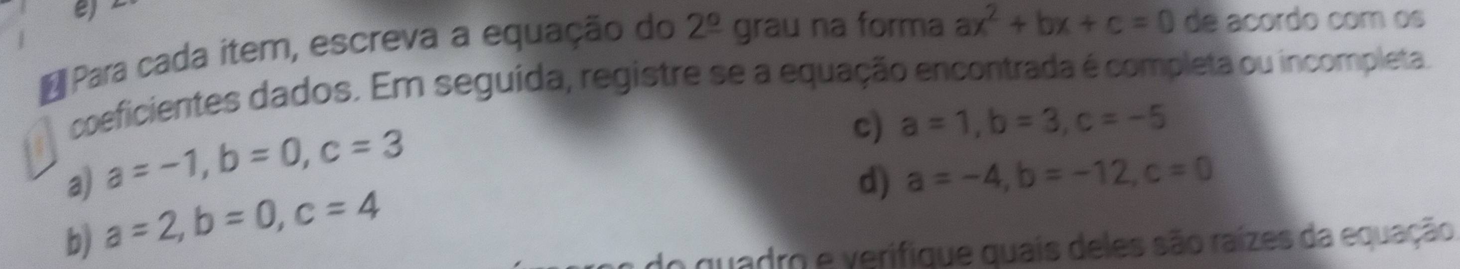 A Para cada item, escreva a equação do 2^(_ circ) grau na forma ax^2+bx+c=0 de acordo com os 
coeficientes dados. Em seguída, registre se a equação encontrada é completa ou incompleta. 
a) a=-1, b=0, c=3
c) a=1, b=3, c=-5
d) a=-4, b=-12, c=0
b) a=2, b=0, c=4
do quadro e verifique quais deles são raízes da equação