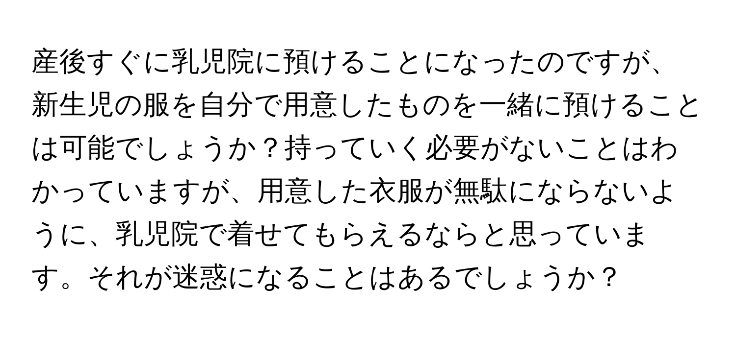 産後すぐに乳児院に預けることになったのですが、新生児の服を自分で用意したものを一緒に預けることは可能でしょうか？持っていく必要がないことはわかっていますが、用意した衣服が無駄にならないように、乳児院で着せてもらえるならと思っています。それが迷惑になることはあるでしょうか？