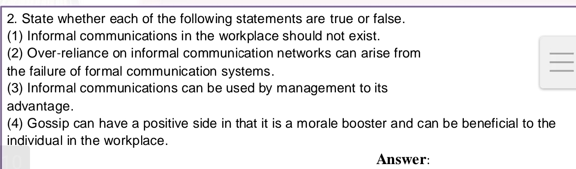 State whether each of the following statements are true or false. 
(1) Informal communications in the workplace should not exist. 
_ 
_ 
(2) Over-reliance on informal communication networks can arise from 
the failure of formal communication systems. 
_ 
(3) Informal communications can be used by management to its 
advantage. 
(4) Gossip can have a positive side in that it is a morale booster and can be beneficial to the 
individual in the workplace. 
Answer: