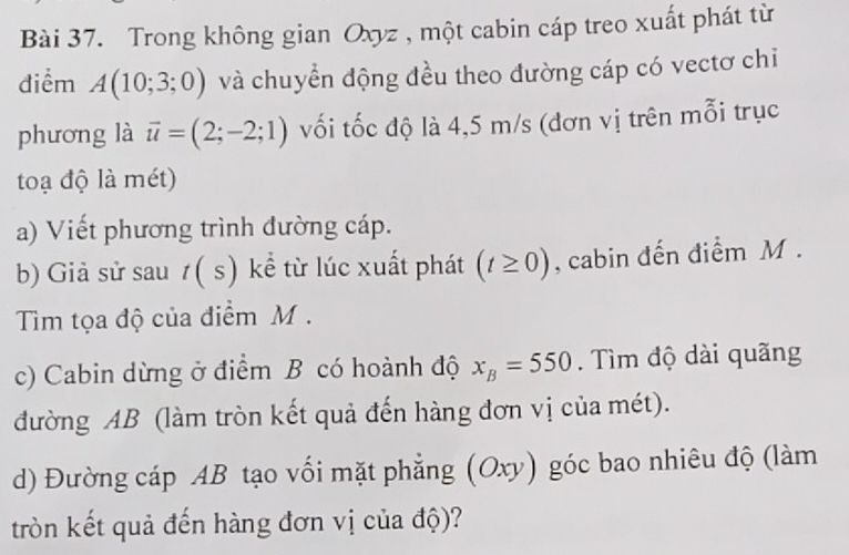 Trong không gian Oxyz , một cabin cáp treo xuất phát từ 
điểm A(10;3;0) và chuyển động đều theo đường cáp có vectơ chỉ 
phương là vector u=(2;-2;1) vối tốc độ là 4,5 m/s (đơn vị trên mỗi trục 
toạ độ là mét) 
a) Viết phương trình đường cáp. 
b) Giả sử sau 1( s) kể từ lúc xuất phát (t≥ 0) , cabin đến điểm M. 
Tim tọa độ của điểm M. 
c) Cabin dừng ở điểm B có hoành độ x_B=550. Tìm độ dài quãng 
đường AB (làm tròn kết quả đến hàng đơn vị của mét). 
d) Đường cáp AB tạo vối mặt phẳng (Oxy) góc bao nhiêu độ (làm 
tròn kết quả đến hàng đơn vị của độ)?