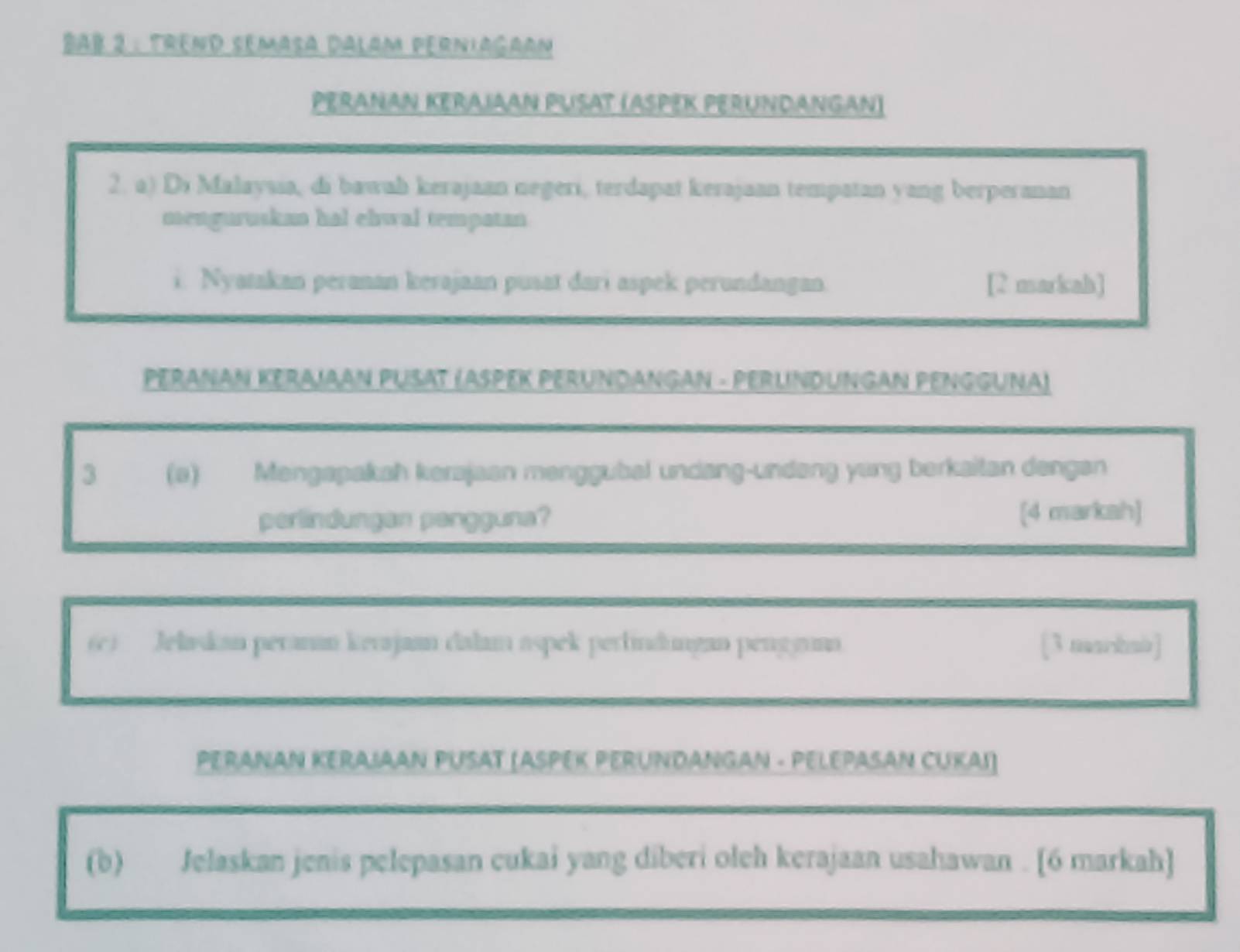 Bab 2 : Trênd semasa Dalam perniagaan 
PERANAN KERAJAAN PUSAT (ASPEK PERUNDANGAN) 
2. a) Di Malaysia, di bawah kerajaan negeri, terdapat kerajaan tempatan yang berperanan 
menguruskan hal ehwal tempatan 
i. Nyatakan peranan kerajaan pusat dari aspek perundangan. [2 markah] 
PERANAN KERAJAAN PUSAT (ASPEK PERUNDANGAN - PERLINDUNGAN PENGGUNA) 
3 (a) Mengapakah kerajaan menggubal undang-undəng yang berkaitan dengan 
perlindungan pengguna? [4 markah] 
(c) Jelaskan peranan kerajaan dalam aspek perlindungan penggunn [3 mankmb] 
PERANAN KERAJAAN PUSAT (ASPEK PERUNDANGAN - PELEPASAN CUKAI) 
(b) Jelaskan jenis pelepasan cukai yang diberi oleh kerajaan usahawan . [6 markah]