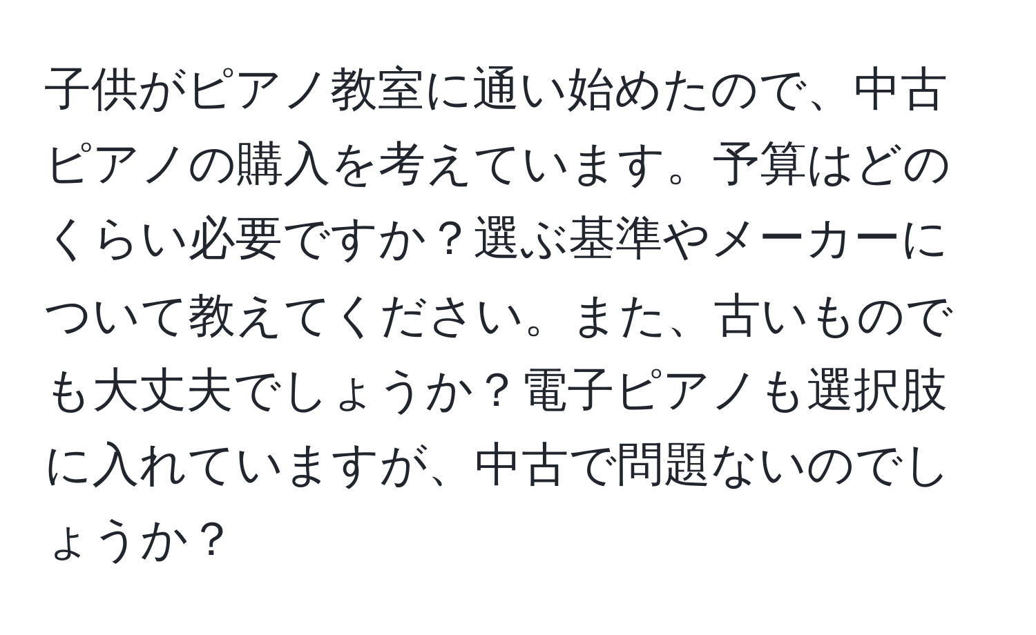 子供がピアノ教室に通い始めたので、中古ピアノの購入を考えています。予算はどのくらい必要ですか？選ぶ基準やメーカーについて教えてください。また、古いものでも大丈夫でしょうか？電子ピアノも選択肢に入れていますが、中古で問題ないのでしょうか？