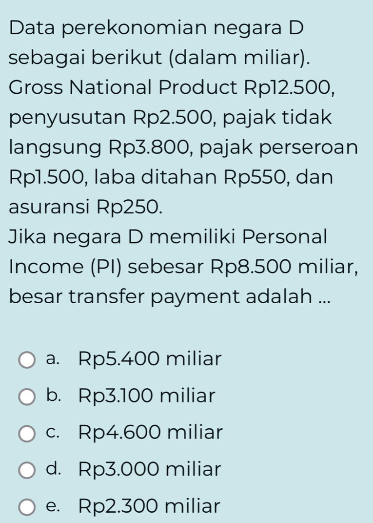 Data perekonomian negara D
sebagai berikut (dalam miliar).
Gross National Product Rp12.500,
penyusutan Rp2.500, pajak tidak
langsung Rp3.800, pajak perseroan
Rp1.500, laba ditahan Rp550, dan
asuransi Rp250.
Jika negara D memiliki Personal
Income (PI) sebesar Rp8.500 miliar,
besar transfer payment adalah ...
a. Rp5.400 miliar
b. Rp3.100 miliar
c. Rp4.600 miliar
d. Rp3.000 miliar
e. Rp2.300 miliar