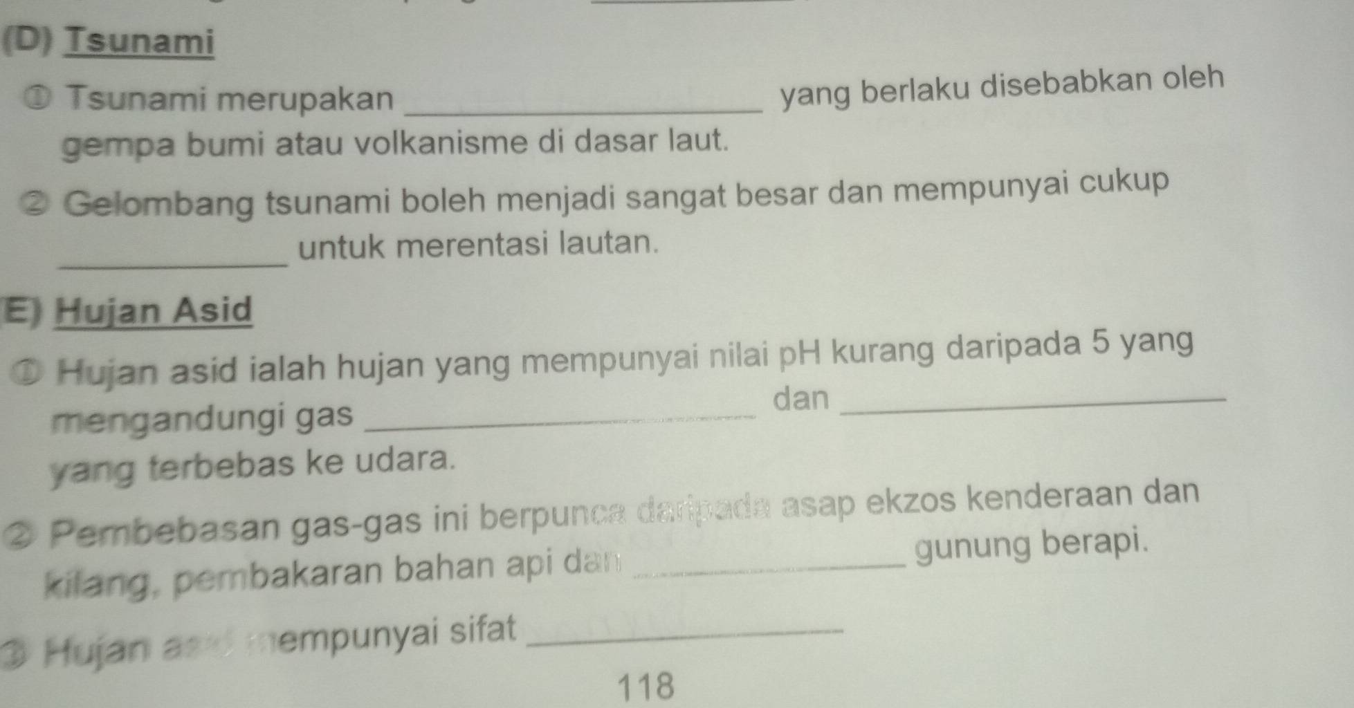 (D) Tsunami
① Tsunami merupakan_
yang berlaku disebabkan oleh 
gempa bumi atau volkanisme di dasar laut.
② Gelombang tsunami boleh menjadi sangat besar dan mempunyai cukup
_
untuk merentasi lautan.
E Hujan Asid
D Hujan asid ialah hujan yang mempunyai nilai pH kurang daripada 5 yang
mengandungi gas_
dan_
yang terbebas ke udara.
② Pembebasan gas-gas ini berpunca daripada asap ekzos kenderaan dan
kilang, pembakaran bahan api dan _gunung berapi.
3 Hujan and mempunyai sifat_
118