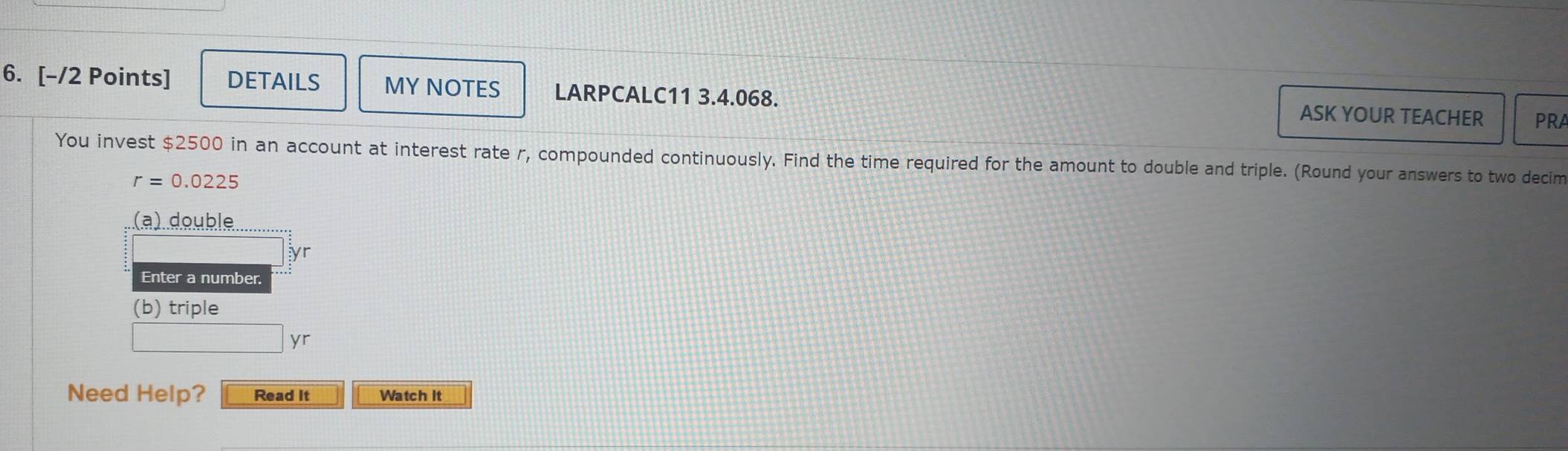 DETAILS MY NOTES LARPCALC11 3.4.068. ASK YOUR TEACHER PRA 
You invest $2500 in an account at interest rate r, compounded continuously. Find the time required for the amount to double and triple. (Round your answers to two decim
r=0.0225
(a) double 
yr 
Enter a number. 
(b) triple 
yr 
Need Help? Read It Watch it