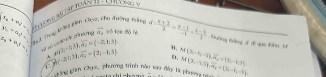 beginarrayl x_0+a_1t=□  y_0+a_2t=3endarray. Sệ cương bài tập toản 12 - Chương v
z_0+a_2t= Tâu 3. Trong không gian Oc ho đường thằng
vector a_8 có tọa độ là d: (x+2)/2 = (y-1)/-1 = (z-3)/3  Đường thắng đ đi qua điễm M
vi c M(2;-1;3), overline a_a=(-2;1;3).
B. M(2;-1;-3), overline a_8=(2;-1;3),
A.
C  f(-2;1;3), overline a_d=(2;-1;3).
D.
ghông gian Oxyz, phương trình nà au đây là phương frìa M(2;-1;3),vector 3), vector a=(2;-1;-3). 
* c h i nhượn 2y-9