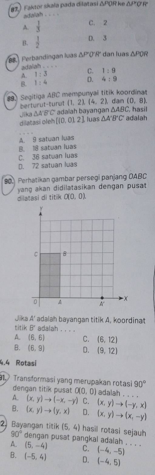 Faktor skala pada dilatasi △ PQR ke △ P'O'R
adalah . . . .
A.  1/3 
C. 2
B.  1/2 
D. 3
88. Perbandingan luas △ P'Q'R' dan luas △ PQR
adalah . . . .
A. 1:3
C. 1:9
B. 1:4
D. 4:9
89. Segitiga ABC mempunyai titik koordinat
berturut-turut (1,2),(4,2) ,dan (0,8).
Jika △ A'B'C' adalah bayangan △ ABC, , hasil
dilatasi oleh [(0,0),2], luas △ A'B'C' adalah
A. 9 satuan luas
B. 18 satuan luas
C. 36 satuan luas
D. 72 satuan luas
90. Perhatikan gambar persegi panjang OABC
yang akan didilatasikan dengan pusat
dilatasi di titik O(0,0).
Jika A' adalah bayangan titik A, koordinat
titik B' adalah . .
A. (6,6) C. (6,12)
B. (6,9)
D. (9,12)
4.4 Rotasi
1. Transformasi yang merupakan rotasi 90°
dengan titik pusat O(0,0) adalah . . .
A. (x,y)to (-x,-y) C. (x,y)to (-y,x) _
B. (x,y)to (y,x) D. (x,y)to (x,-y)
2, Bayangan titik (5,4) hasil rotasi sejauh
90° dengan pusat pangkal adalah . . . .
A. (5,-4) (-4,-5)
C.
B. (-5,4) D. (-4,5)