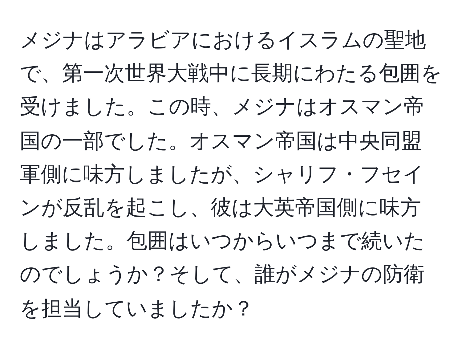 メジナはアラビアにおけるイスラムの聖地で、第一次世界大戦中に長期にわたる包囲を受けました。この時、メジナはオスマン帝国の一部でした。オスマン帝国は中央同盟軍側に味方しましたが、シャリフ・フセインが反乱を起こし、彼は大英帝国側に味方しました。包囲はいつからいつまで続いたのでしょうか？そして、誰がメジナの防衛を担当していましたか？