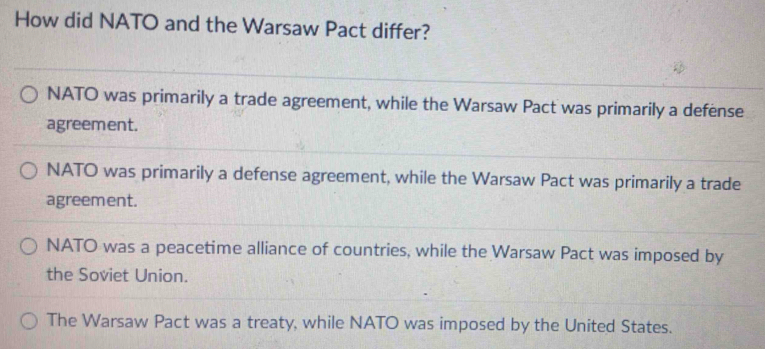 How did NATO and the Warsaw Pact differ?
NATO was primarily a trade agreement, while the Warsaw Pact was primarily a defense
agreement.
NATO was primarily a defense agreement, while the Warsaw Pact was primarily a trade
agreement.
NATO was a peacetime alliance of countries, while the Warsaw Pact was imposed by
the Soviet Union.
The Warsaw Pact was a treaty, while NATO was imposed by the United States.