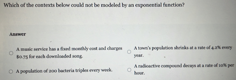 Which of the contexts below could not be modeled by an exponential function?
Answer
A music service has a fixed monthly cost and charges A town's population shrinks at a rate of 4.2% every
$0.75 for each downloaded song. year.
A radioactive compound decays at a rate of 10% per
A population of 200 bacteria triples every week. hour.