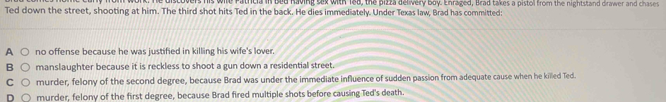 discovers his wile Patricia in bed having sex with led, the pizza delivery boy. Enraged, Brad takes a pistol from the nightstand drawer and chases 
Ted down the street, shooting at him. The third shot hits Ted in the back. He dies immediately. Under Texas law, Brad has committed:
A no offense because he was justified in killing his wife's lover.
B manslaughter because it is reckless to shoot a gun down a residential street.
C murder, felony of the second degree, because Brad was under the immediate influence of sudden passion from adequate cause when he killed Ted.
D murder, felony of the first degree, because Brad fired multiple shots before causing Ted's death.