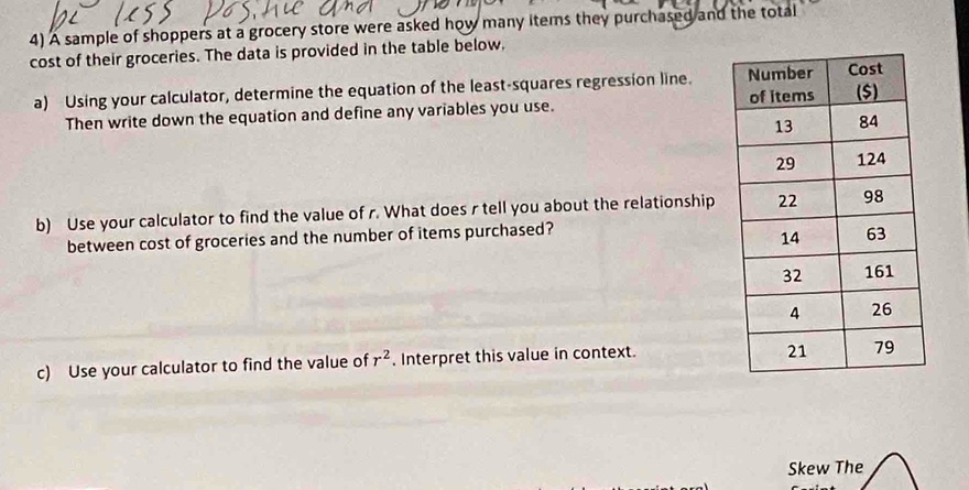 A sample of shoppers at a grocery store were asked how many items they purchased and the total 
cost of their groceries. The data is provided in the table below, 
a) Using your calculator, determine the equation of the least-squares regression line. 
Then write down the equation and define any variables you use. 
b) Use your calculator to find the value of r. What does r tell you about the relationship 
between cost of groceries and the number of items purchased? 
c) Use your calculator to find the value of r^2. Interpret this value in context. 
Skew The