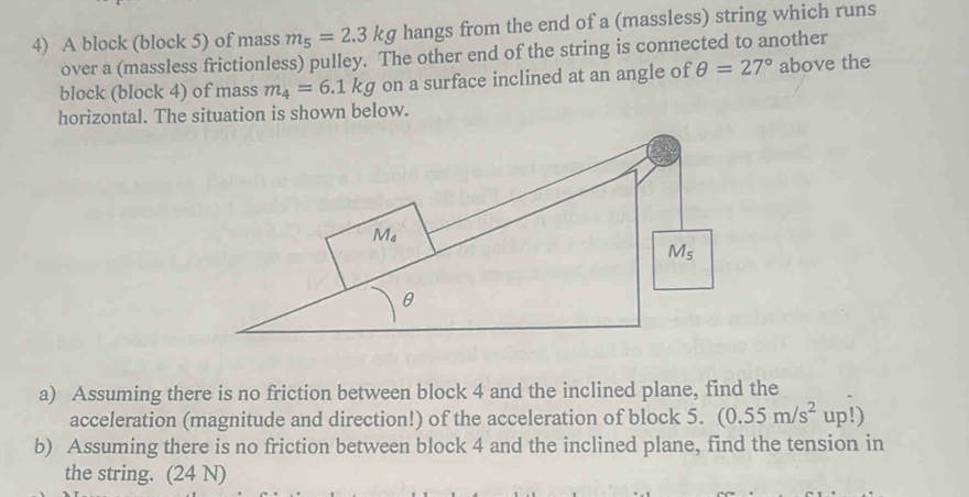 A block (block 5) of mass m_5=2.3kg hangs from the end of a (massless) string which runs
over a (massless frictionless) pulley. The other end of the string is connected to another
block (block 4) of mass m_4=6.1kg on a surface inclined at an angle of θ =27° above the
horizontal. The situation is shown below.
a) Assuming there is no friction between block 4 and the inclined plane, find the
acceleration (magnitude and direction!) of the acceleration of block 5. (0.55m/s^2up!)
b) Assuming there is no friction between block 4 and the inclined plane, find the tension in
the string. (24 N)