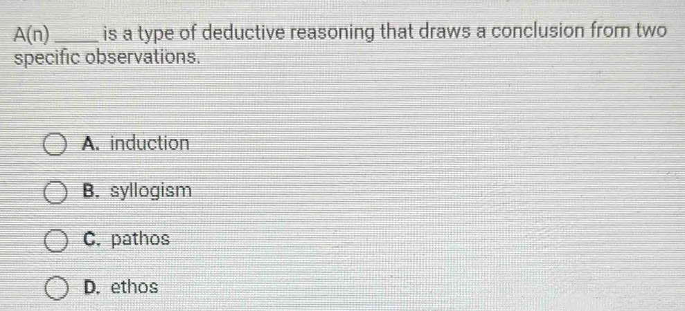 A(n) _is a type of deductive reasoning that draws a conclusion from two
specific observations.
A. induction
B. syllogism
C. pathos
D. ethos