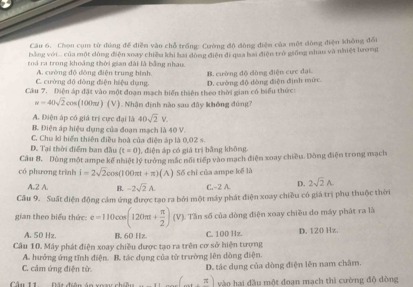 Chọn cụm từ đúng đế điền vào chỗ trống: Cường độ dòng điện của một dòng điện không đối
bằng với... của một dòng điện xoay chiều khi hai dòng điện đi qua hai điện trở giống nhau và nhiệt lương
toả ra trong khoảng thời gian dài là bằng nhau.
A. cường độ dòng điện trung bình. B. cường độ dòng điện cực đại.
C. cường độ dòng điện hiệu dụng. D. cường độ dòng điện định mức.
Câu 7. Điện áp đặt vào một đoạn mạch biến thiên theo thời gian có biểu thức:
u=40sqrt(2)cos (100π t) (V). Nhận định nào sau đây không đúng?
A. Điện áp có giá trị cực đại là 40sqrt(2)V.
B. Điện áp hiệu dụng của đoạn mạch là 40 V.
C. Chu kì biến thiên điều hoà của điện áp là 0,02 s.
D. Tại thời điểm ban đầu (t=0) , điện áp có giá trị bằng không.
Câu 8. Dùng một ampe kế nhiệt lý tưởng mắc nối tiếp vào mạch điện xoay chiều. Dòng điện trong mạch
có phương trình i=2sqrt(2)cos (100π t+π )(A) Số chỉ của ampe kế là
A.2 A. B. -2sqrt(2)A. C.-2 A.
D. 2sqrt(2)A.
Câu 9. Suất điện động cảm ứng được tạo ra bởi một máy phát điện xoay chiều có giá trị phụ thuộc thời
gian theo biểu thức: e=110cos (120π t+ π /2 )(V) 0. Tần số của dòng điện xoay chiều do máy phát ra là
A. 50 Hz. B. 60 Hz. C. 100 Hz. D. 120 Hz.
Câu 10. Máy phát điện xoay chiều dược tạo ra trên cơ sở hiện tượng
A. hưởng ứng tĩnh điện. B. tác dụng của từ trường lên dòng điện.
C. cảm ứng điện từ. D. tác dụng của dòng điện lên nam châm.
Câu 11 Đặt diện án xoay chiều <1</tex> (π ) vào hai đầu một đoạn mạch thì cường độ dòng