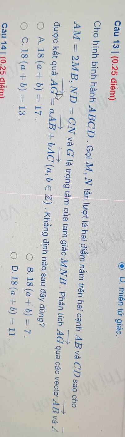 D. miên tứ giác.
Câu 13 | (0.25 điểm)
Cho hình bình hành ABCD. Gọi M, N lần lượt là hai điểm nằm trên hai cạnh AB và CD sao cho
AM=2MB, ND=CN và G là trọng tâm của tam giác MNB. Phân tích vector AG qua các vecto vector AB và A
được kết quả vector AG=avector AB+bvector AC(a,b∈ Z). Khẳng định nào sau đây đúng?
A. 18(a+b)=17.
C. 18(a+b)=13.
B. 18(a+b)=7.
D. 18(a+b)=11. 
Câu 14 | (0.25 điểm)