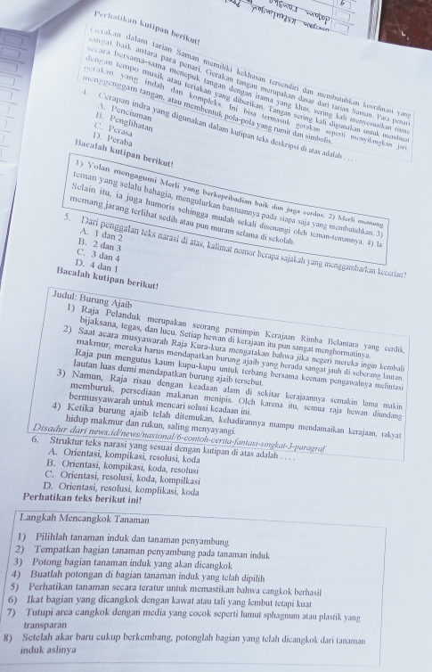 Perhatikan kutipan berikuti
Serakan dałam tarian Saman memiliki kekhasan tersewri dan membutulkan koordinavi yan
anmat baik, artara para penari. Gerakan tangan merupakan dasar dari tarian Saman. Para pena
ecara bersama-sama menepuk tangan dengan irama yang khas, sering kali menyesuaikan ri
engan terripo musik atau teriakan yang diberikan. Tangan sering kali digueakan untuk membua
crakan yang indah dan kompleks. In bisa termasük gerakan seper menyilangkan jan
meng geng gam tangan, Mau membentuk pola-pola yang rumit dan simbolie
A. Penciuman
B. Penghhatan
Cerapan indra yang digunakan dalam kųtipan teks deskripsi di atas adalah . . ..
C. Perasa
D. Peraba
Bacalah kutipan berikut!
) Yolan mengagumi Merli yang berkepribadian baik dan juga cerdas. 2) Merli menang
Heman yang selalu bahagia, menguðurkan bantuannya pada siapa saja yang membutuhkan. 31
Sclain itu, ia juga humoris schingga mudah sckali disenangi olch teman-temannya. 4) la
memang jarang terlühät sedih atau pun muram selama di sekolab
A. 1 dan 2
B. 2 dan 3
5. Dari penggalan teks narasi di atas, kalimat nomor berapa sajakah yang menggambarkan kecerian'?
C. 3 dan 4
D. 4 dan 1
Bacalah kutipan berikut!
Judul: Burung Ajaib 1) Raja Pelanduk merupakan seorang pemimpin Kerajaan Rimba Belantara yang cerdik
bijaksana, tegas, dan lucu. Setiap hewan di kerajaan itu pun sangat menghormatinya.
2) Saat acara musyawarah Raja Kura-kura mengatakan bahwa jika negeri mereka ingin kembali
makmur, mereka harus mendapatkan hurung ajaib yang herada sangat jauh đi scberang lautan
Raja pun mengutus kaum kupu-kupu untuk terbang bersama keenam pengawalnya melintasi
lautan luas demi mendapatkan burung ajaib tersebut.
3) Namun, Raja risau dengan keadaan alam di sekitar kerajaannya semakin lama makin
memburuk, persediaan makanan menipis. Oleh karena itu, semua raja howan diundang
bermusyawarah untuk mencari solusi keadaan ini.
4) Ketika burung ajaib telah diterukan, kehadirannya mampu mendamaikan kerajaan, rakyat
hidup makmur dan rukun, saling menyayangi.
Disadur dari news.id/news/nasional/6-contoh-cerita-fantasi-singkat-3-paragraf
6. Struktur teks narasi yang sesuai dengan kutipan di atas adalah . . ..
A. Orientasi, kompikasi, resolusi, koda
B. Orientasi, kompikasi, koda, resolusi
C. Orientasi, resolusi, koda, kompilkasi
D. Orientasi, resolusi, komplikasi, koda
Perhatikan teks berikut ini!
Langkah Mencangkok Tanaman
1) Pilihlah tanaman induk dan tanaman penyambung
2) Tempatkan bagian tanaman penyambung pada tanaman induk
3) Potong bagian tanaman induk yang akan dicangkok
4) Buatlah potongan di bagian tanaman induk yang tclah dipilih
5) Perhatikan tanaman secara teratur untuk memastikan bahwa cangkok berhasil
6) Ikat bagian yang dicangkok dengan kawat atau tali yang lembut tetapi kuat
7) Tutupi area cangkok dengan media yang cocok seperti lumut sphagnum atau plastik yang
transparan
8) Setelah akar baru cukup berkembang, potonglah bagian yang telah dicangkok dari tanaman
induk aslinya