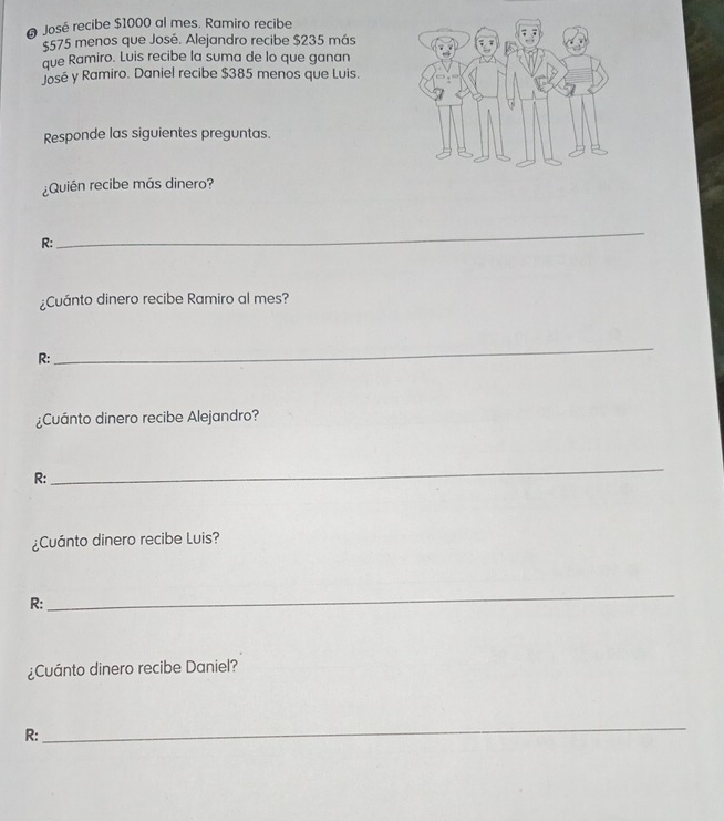 José recibe $1000 al mes. Ramiro recibe
$575 menos que José. Alejandro recibe $235 más 
que Ramiro. Luis recibe la suma de lo que ganan 
José y Ramiro. Daniel recibe $385 menos que Luis. 
Responde las siguientes preguntas. 
¿Quién recibe más dinero? 
R: 
_ 
¿Cuánto dinero recibe Ramiro al mes? 
R: 
_ 
¿Cuánto dinero recibe Alejandro? 
R: 
_ 
¿Cuánto dinero recibe Luis? 
R: 
_ 
¿Cuánto dinero recibe Daniel? 
R: 
_