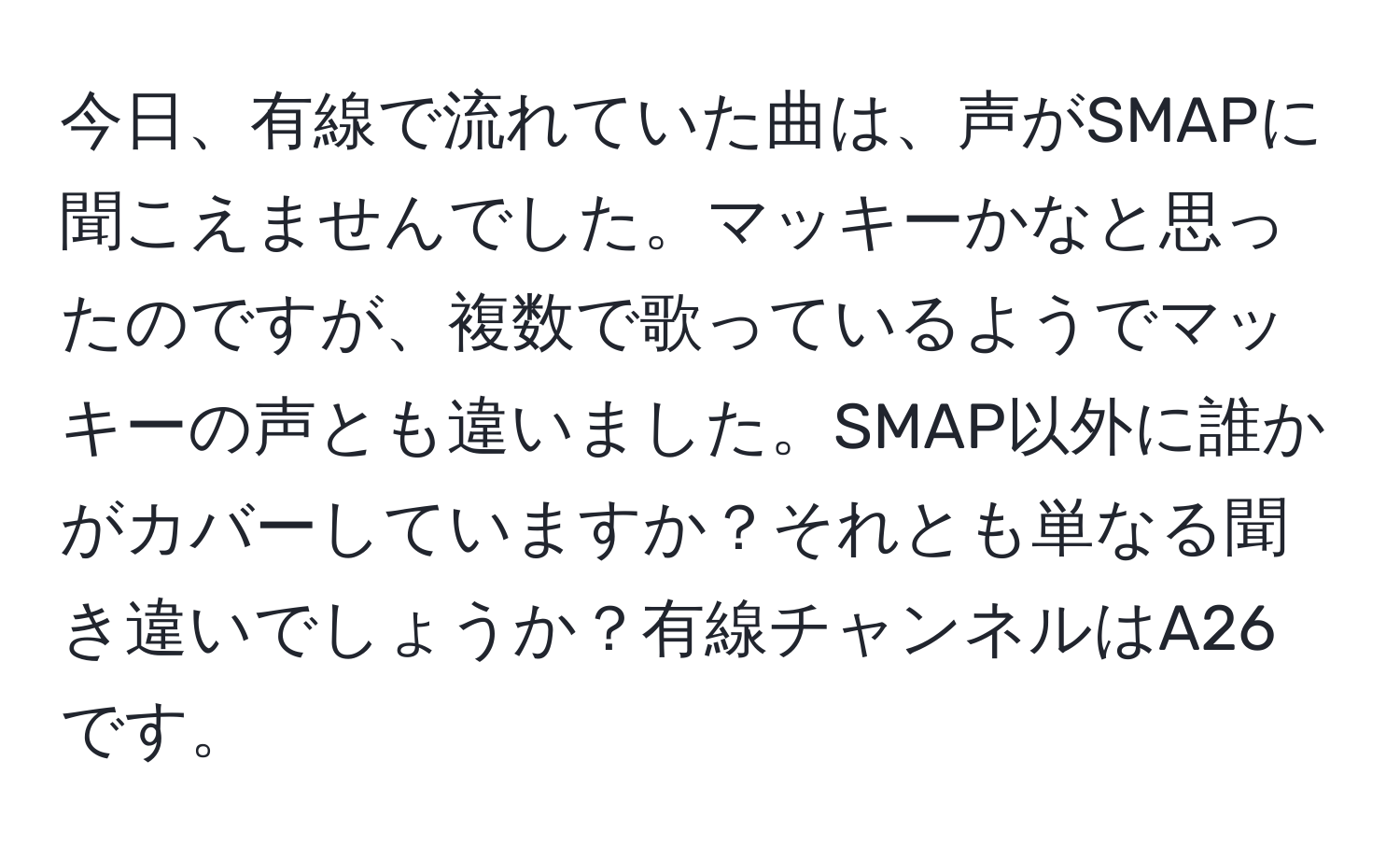 今日、有線で流れていた曲は、声がSMAPに聞こえませんでした。マッキーかなと思ったのですが、複数で歌っているようでマッキーの声とも違いました。SMAP以外に誰かがカバーしていますか？それとも単なる聞き違いでしょうか？有線チャンネルはA26です。