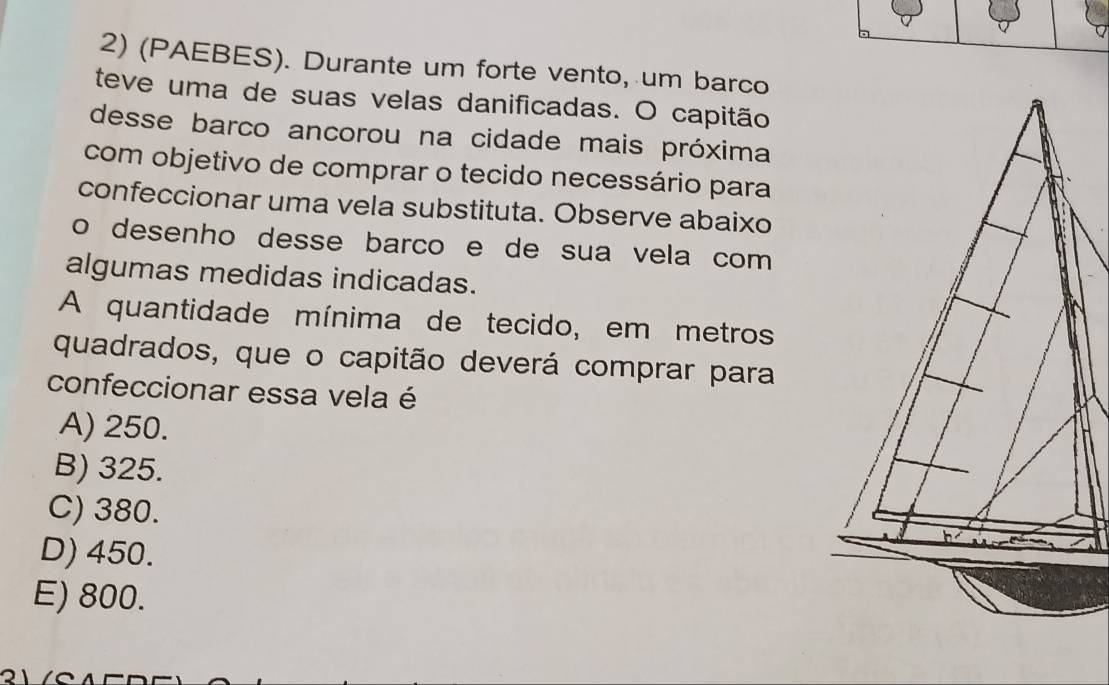 (PAEBES). Durante um forte vento, um barco
teve uma de suas velas danificadas. O capitão
desse barco ancorou na cidade mais próxima
com objetivo de comprar o tecido necessário para
confeccionar uma vela substituta. Observe abaixo
o desenho desse barco e de sua vela com 
algumas medidas indicadas.
A quantidade mínima de tecido, em metros
quadrados, que o capitão deverá comprar para
confeccionar essa vela é
A) 250.
B) 325.
C) 380.
D) 450.
E) 800.