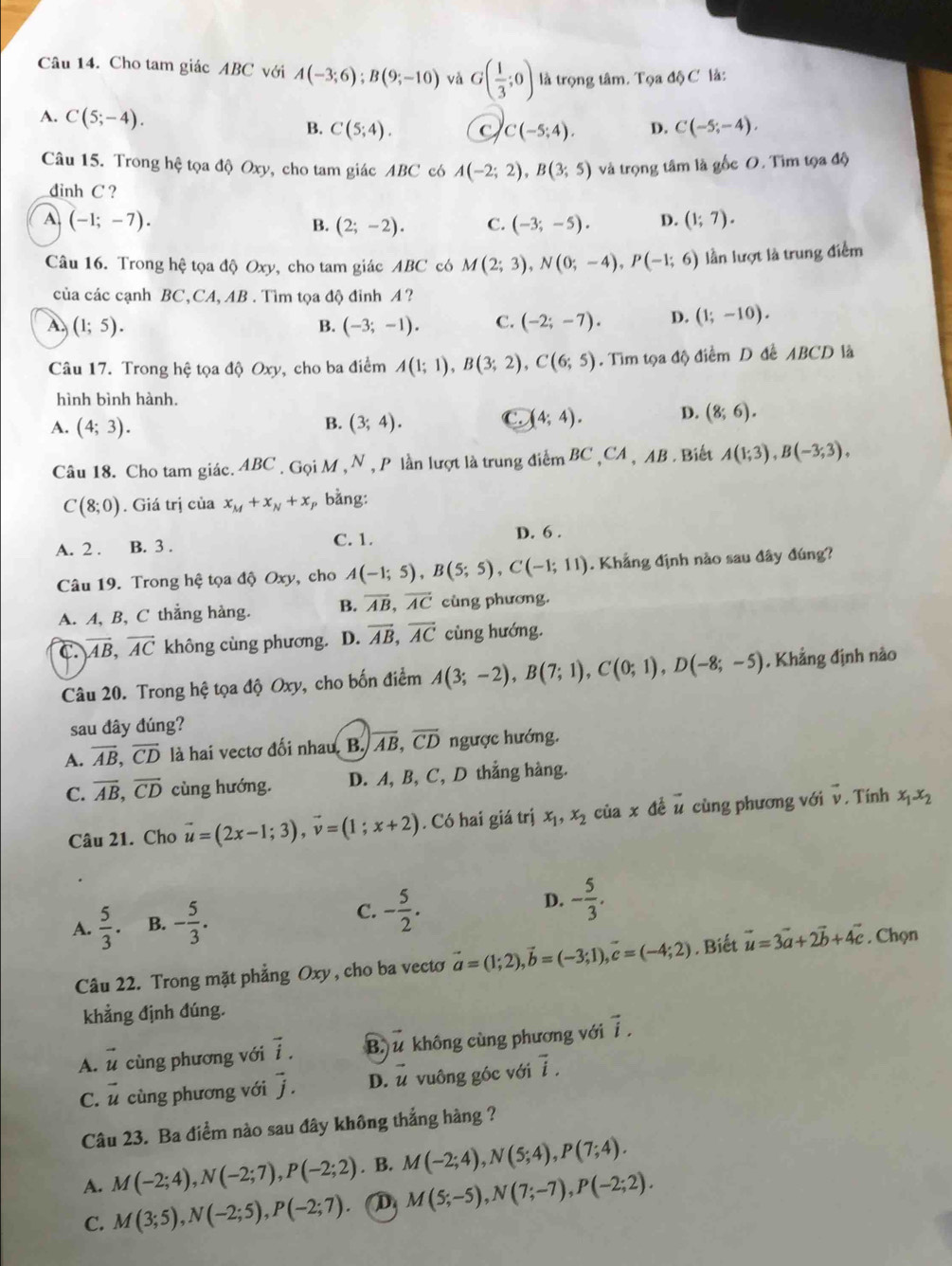 Cho tam giác ABC với A(-3;6);B(9;-10) và G( 1/3 ;0) là trọng tâm. Tọa độ C là:
A. C(5;-4). B. C(5;4). D. C(-5;-4).
C(-5;4).
Câu 15. Trong hệ tọa độ Oxy, cho tam giác ABC có A(-2;2),B(3;5) và trọng tâm là gốc O. Tìm tọa độ
dinh C ?
A (-1;-7).
B. (2;-2). C. (-3;-5). D. (1;7).
Câu 16. Trong hệ tọa độ Oxy, cho tam giác ABC có M(2;3),N(0;-4),P(-1;6) lần lượt là trung điểm
của các cạnh BC,CA, AB . Tìm tọa độ đỉnh A ?
A. (1;5). B. (-3;-1). C. (-2;-7). D. (1;-10).
Câu 17. Trong hệ tọa độ Oxy, cho ba điểm A(1;1),B(3;2),C(6;5). Tìm tọa độ điểm D đề ABCD là
hình bình hành.
B.
A. (4;3). (3;4).
(4;4). D. (8;6).
Câu 18. Cho tam giác. ABC . Gọi M , N , P lần lượt là trung điểm BC ,CA , AB . Biết A(1;3),B(-3;3),
C(8;0). Giá trị của x_M+x_N+x , bằng:
A. 2 . B. 3 . C. 1.
D. 6 .
Câu 19. Trong hệ tọa độ Oxy, cho A(-1;5),B(5;5),C(-1;11). Khẳng định nào sau đây đúng?
A. A, B, C thẳng hàng. B. overline AB,overline AC cùng phương.
C. encloselongdiv AB,vector AC không cùng phương. D. overline AB,overline AC cùng hướng.
Câu 20. Trong hệ tọa độ Oxy, cho bốn điểm A(3;-2),B(7;1),C(0;1),D(-8;-5). Khẳng định nào
sau đây đúng?
A. overline AB,overline CD là hai vectơ đối nhau. B. overline AB,overline CD ngược hướng.
C. overline AB,overline CD cùng hướng. D. A, B, C, D thẳng hàng.
Câu 21. Cho vector u=(2x-1;3),vector v=(1;x+2). Có hai giá trị x_1,x_2 của x đé vector u cùng phương với vector v. Tính x_1-x_2
A.  5/3 . B. - 5/3 . C. - 5/2 . D. - 5/3 .
Câu 22. Trong mặt phẳng Oxy , cho ba vecto vector a=(1;2),vector b=(-3;1),vector c=(-4;2). Biết vector u=3vector a+2vector b+4vector c. Chọn
khẳng định đúng.
A. vector u cùng phương với vector i. B. vector u không cùng phương với vector i.
C. vector u cùng phương với vector j. D. vector u vuông góc với vector i.
Câu 23. Ba điểm nào sau đây không thắng hàng ?
A. M(-2;4),N(-2;7),P(-2;2). B. M(-2;4),N(5;4),P(7;4).
C. M(3;5),N(-2;5),P(-2;7). D M(5;-5),N(7;-7),P(-2;2).