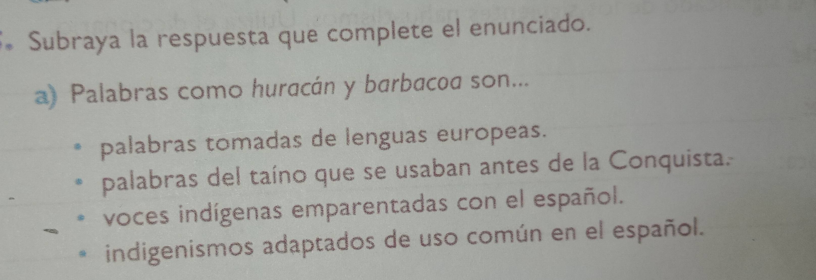 Subraya la respuesta que complete el enunciado.
a) Palabras como huracán y barbacoa son...
palabras tomadas de lenguas europeas.
palabras del taíno que se usaban antes de la Conquista.
voces indígenas emparentadas con el español.
indigenismos adaptados de uso común en el español.