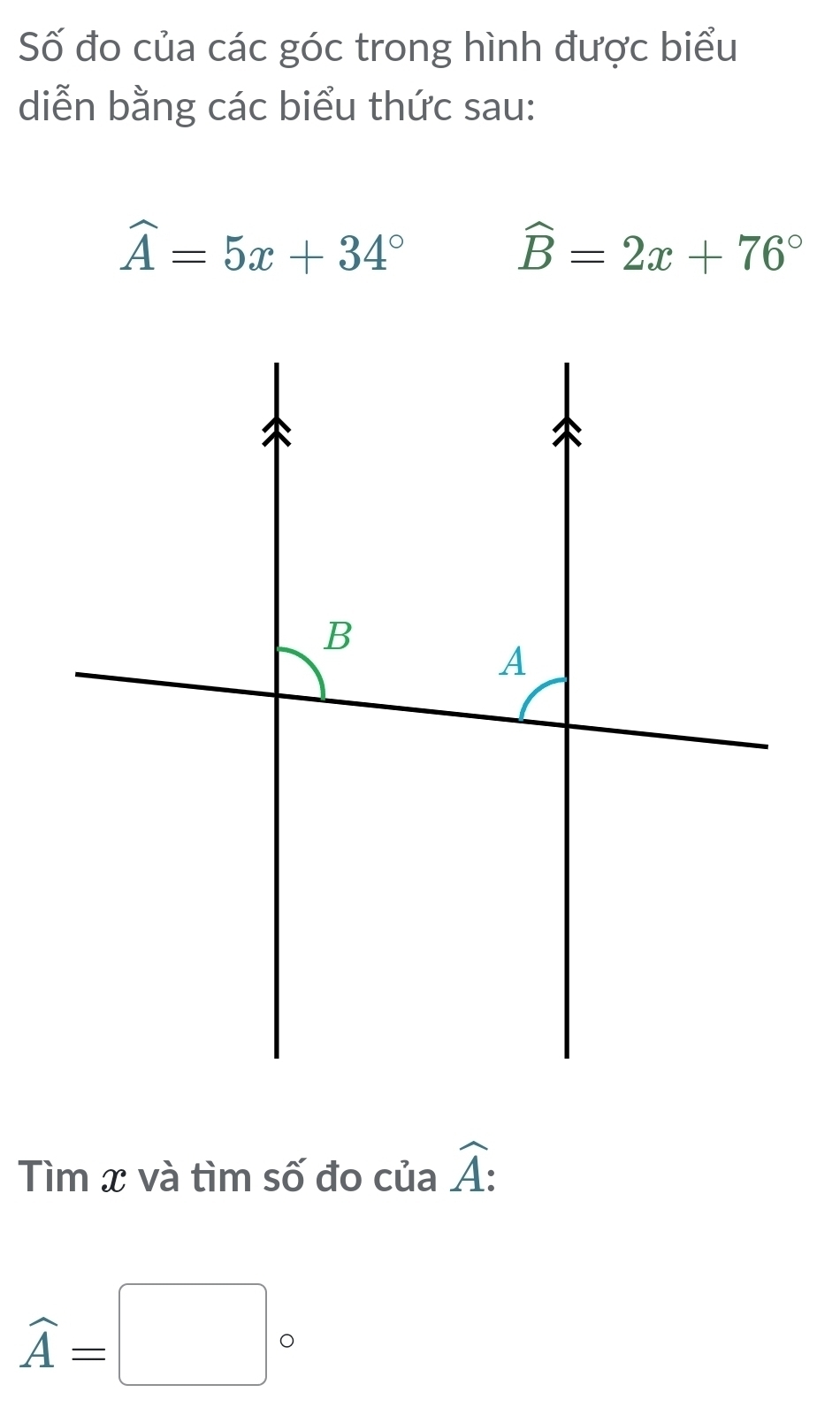 Số đo của các góc trong hình được biểu 
diễn bằng các biểu thức sau:
widehat A=5x+34°
widehat B=2x+76°
Tìm x và tìm số đo của widehat A :
widehat A=□°