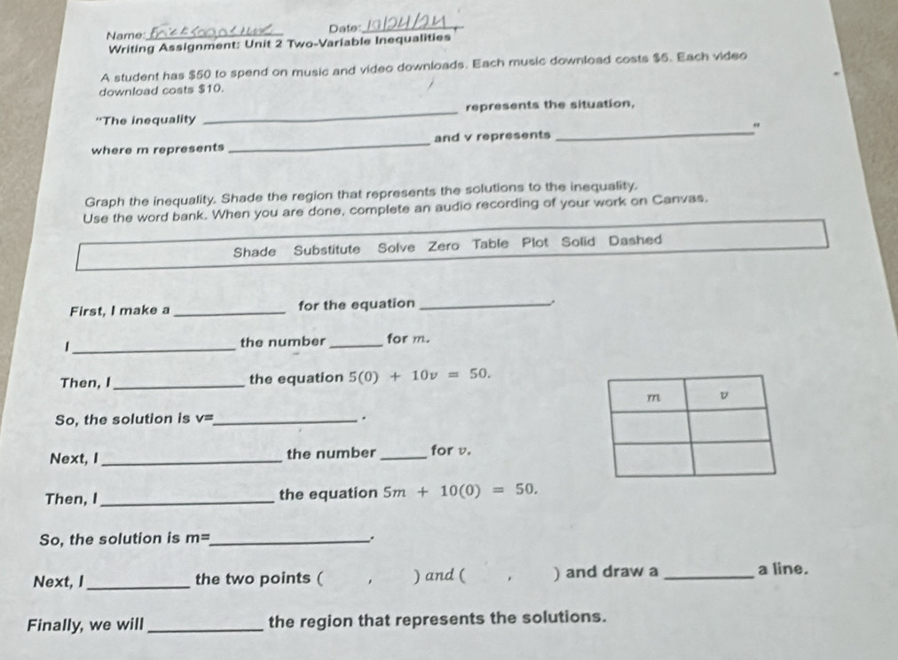 Name:_ Date_ 
Writing Assignment: Unit 2 Two-Variable Inequalities 
A student has $50 to spend on music and video downloads. Each music download costs $5. Each video 
download costs $10. 
“The inequality _represents the situation, 
where m represents _and v represents _" 
Graph the inequality. Shade the region that represents the solutions to the inequality. 
Use the word bank. When you are done, complete an audio recording of your work on Canvas. 
Shade Substitute Solve Zero Table Plot Solid Dashed 
First, I make a _for the equation _. 
_| 
the number _for m. 
Then, I_ the equation 5(0)+10v=50. 
m v 
So, the solution is v= _ . 
Next, I_ the number _for v. 
Then, I _the equation 5m+10(0)=50. 
So, the solution is m= _ . 
Next, I _the two points ( . ) and ( 、 ) and draw a_ 
a line. 
Finally, we will _the region that represents the solutions.