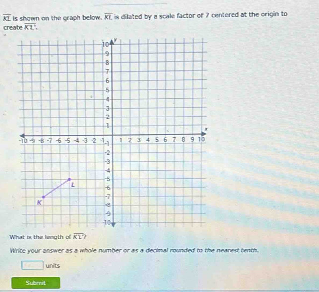 overline KL is shown on the graph below. overline KL is dilated by a scale factor of 7 centered at the origin to
create overline KZ.
What is the length of )
Write your answer as a whole number or as a decimal rounded to the nearest tenth.
□ units
Submit