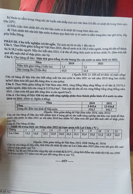 20°C.
trên b) Nước ta nằm trong vùng nội chí tuyển nên khắp mọi nơi trên lãnh thổ đều có nhiệt độ trung bình năm
c) Biều hiện tính nhiệt đới của khí hậu nước ta là nhiệt độ trung bình năm cao.
d) Tính nhiệt đới của khí hậu nước ta được quy định bởi vị trí nước ta nằm trong khu vực gió mùa, tiếp
giáp Biển Đông.
PHÀN III. Câu trắc nghiệm trã lời ngắn. Thí sinh trả lời từ cầu 1 đến câu 6.
Câu 1. Theo Niên giám thống kế Việt Nam 2023, dân số nước ta là 100,3 triệu người, trong đó dân số thành
thị là 38,2 triệu người. Hãy cho biết năm 2023, tỉ lệ dân số nông thôn nước ta là bao nhiêu %. (lởm tròn kết
quả đến một chữ số thập phân của %).
Câu 2. Cho bằng số liệu: Diện tích gieo trồng và sản lượng2010 và 2021.
( Nguồn SGK 12- Kết nổi tri thức và cuộc sống)
Căn cử bảng số liệu trên cho biết năng suất lủa của mước ta năm 2021 so với năm 2010 tăng bao nhiêu
tạ/ha? (làm tròn kết quả đến hàng đơn vị của tạ/ha).
Câu 3. Theo Niên giám thống kê Việt Nam năm 2023, vùng Đồng bằng sông Hồng có số dân là 23372,4
nghìn người, điện tích của vùng là 21278,6km^2. 1. Tinh mật độ dân số của vùng Đồng bằng sông Hồng năm
2023. ( làm tròn kết quả đến hàng đơn vị của người km^2)
Câu 4. Cho bảng số liệu: Giá trị sản xuất công nghiệp phân theo thành phần kinh tế ở nước ta năm
2010 và 2021. (Đơn vị: Nghĩn tỉ đồng),
ệt Nam năm 2016, năm 2022)
Căn cử vào bảng số liệu cho biết chênh lệch tỉ trọng giá trị sản xuất công nghiệp của khu vực kinh tế Nhà
nước của nước ta năm 2021 so với năm 2010 bao nhiêu %? (lậm tròn kết quả đến một chữ số thập phần
của %).  Câu 5. Cho bảng số liêu:
Nhiệt độ tru
(Nguồn: Niên giám thống kê Việt Nam 2023, NXB Thổng kê, 2024)
Căn cứ vào bảng số liệu trên, tính biên độ nhiệt độ năm tại Lai Châu năm 2023 (làm tròn kết quả đến một
chữ số thập phân cử a°C). T  cùng thời điểm này nhiệt độ ở độ cao 2500
Câu 6. Tại độ cao 500 m trên cùng dây núi có nhiệt độ là 35°C
m là bao nhiều °C? (làm trồn kết quả đến hàng đơn vị của °C).
Hét_
đã đề 701