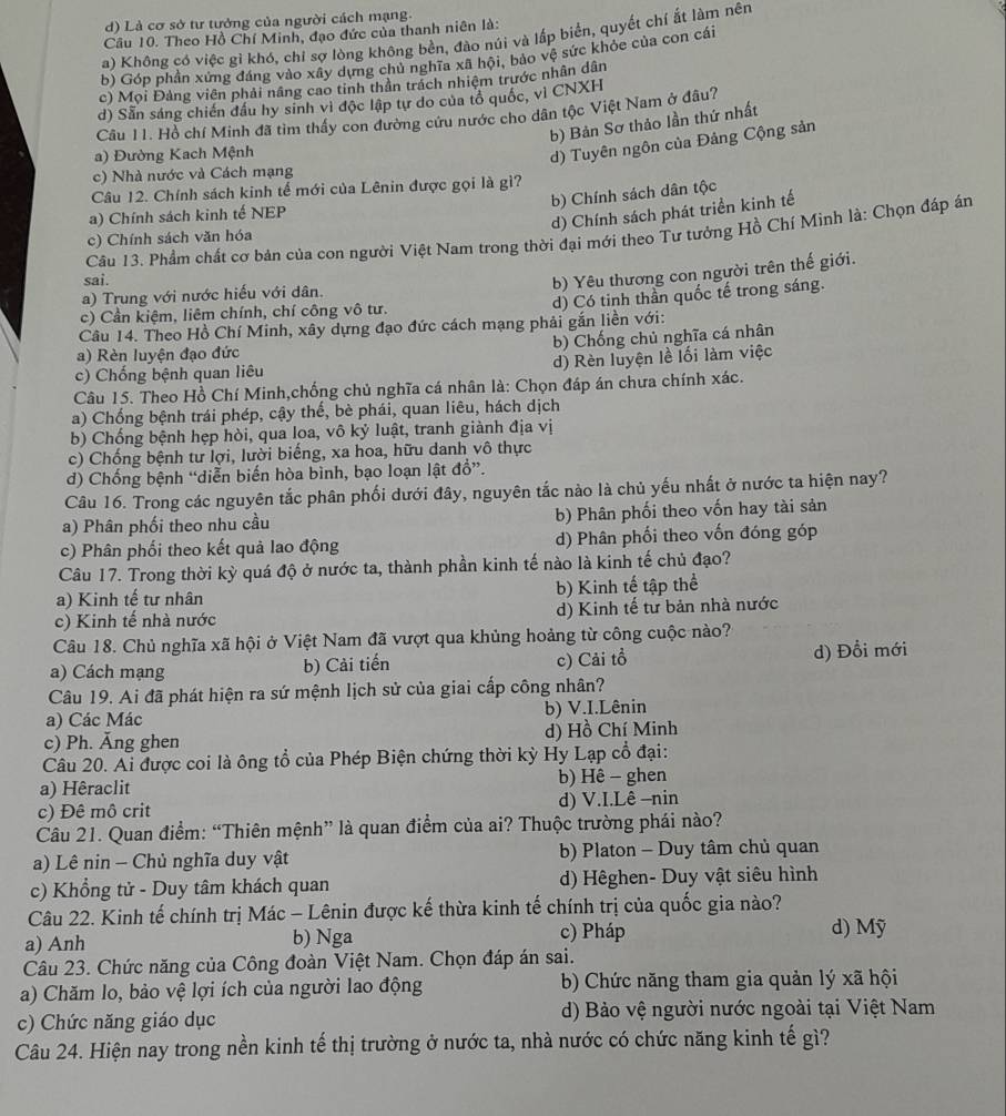 d) Là cơ sở tư tưởng của người cách mạng.
Cầu 10. Theo Hồ Chí Minh, đạo đức của thanh niên là:
a) Không có việc gì khó, chỉ sợ lòng không bền, đào núi và lấp biển, quyết chí ất làm nên
b) Góp phần xứng đáng vào xây dựng chủ nghĩa xã hội, bảo vệ sức khỏe của con cái
c) Mọi Đảng viên phải nâng cao tinh thân trách nhiệm trước nhân dân
d) Sẵn sáng chiến đầu hy sinh vì độc lập tự do của tổ quốc, vì CNXH
Câu 11. Hồ chí Minh đã tìm thấy con đường cứu nước cho dân tộc Việt Nam ở đâu?
b) Bản Sơ thảo lần thứ nhất
a) Đường Kach Mệnh
d) Tuyên ngôn của Đảng Cộng sản
c) Nhà nước và Cách mạng
Câu 12. Chính sách kinh tế mới của Lênin được gọi là gì?
b) Chính sách dân tộc
a) Chính sách kinh tế NEP
d) Chính sách phát triển kinh tế
Câu 13. Phẩm chất cơ bản của con người Việt Nam trong thời đại mới theo Tư tưởng Hồ Chí Minh là: Chọn đáp án
c) Chính sách văn hóa
sai.
b) Yêu thương con người trên thế giới.
d) Có tinh thần quốc tế trong sáng.
a) Trung với nước hiếu với dân.
c) Cần kiệm, liêm chính, chí công vô tư.
Câu 14. Theo Hồ Chí Minh, xây dựng đạo đức cách mạng phải gắn liền với:
a) Rèn luyện đạo đức b) Chống chủ nghĩa cá nhân
c) Chống bệnh quan liêu d) Rèn luyện lề lối làm việc
Câu 15. Theo Hồ Chí Minh,chống chủ nghĩa cá nhân là: Chọn đáp án chưa chính xác.
a) Chống bệnh trái phép, cậy thể, bè phái, quan liêu, hách dịch
b) Chống bệnh hẹp hòi, qua loa, vô kỷ luật, tranh giành địa vị
c) Chống bệnh tư lợi, lười biếng, xa hoa, hữu danh vô thực
d) Chống bệnh “diễn biến hòa bình, bạo loạn lật đồ”.
Câu 16. Trong các nguyên tắc phân phối dưới đây, nguyên tắc nào là chủ yếu nhất ở nước ta hiện nay?
a) Phân phối theo nhu cầu b) Phân phối theo vốn hay tài sản
c) Phân phối theo kết quả lao động d) Phân phối theo vốn đóng góp
Câu 17. Trong thời kỳ quá độ ở nước ta, thành phần kinh tế nào là kinh tế chủ đạo?
a) Kinh tế tư nhân b) Kinh tế tập thể
c) Kinh tế nhà nước d) Kinh tế tư bản nhà nước
Câu 18. Chủ nghĩa xã hội ở Việt Nam đã vượt qua khủng hoảng từ công cuộc nào?
a) Cách mạng b) Cải tiến c) Cải tổ d) Đổi mới
Câu 19. Ai đã phát hiện ra sứ mệnh lịch sử của giai cấp công nhân?
a) Các Mác b) V.I.Lênin
c) Ph. Ăng ghen d) Hồ Chí Minh
Câu 20. Ai được coi là ông tổ của Phép Biện chứng thời kỳ Hy Lạp cổ đại:
a) Hêraclit b) Hê - ghen
c) Đê mô crit d) V.I.Lê -nin
Câu 21. Quan điểm: “Thiên mệnh” là quan điểm của ai? Thuộc trường phái nào?
a) Lê nin - Chủ nghĩa duy vật b) Platon - Duy tâm chủ quan
c) Khổng tử - Duy tâm khách quan d) Hêghen- Duy vật siêu hình
Câu 22. Kinh tế chính trị Mác - Lênin được kế thừa kinh tế chính trị của quốc gia nào?
a) Anh b) Nga c) Pháp d) Mỹ
Câu 23. Chức năng của Công đoàn Việt Nam. Chọn đáp án sai.
a) Chăm lo, bảo vệ lợi ích của người lao động b) Chức năng tham gia quản lý xã hội
c) Chức năng giáo dục d) Bảo vệ người nước ngoài tại Việt Nam
Câu 24. Hiện nay trong nền kinh tế thị trường ở nước ta, nhà nước có chức năng kinh tế gì?