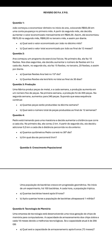 REVISÃO DE P.A. E P.G.
Questão 1:
João começou a economizar dinheiro no início do ano, colocando R$50,00 em
uma conta poupança no primeiro mês. A partir do segundo mês, ele decidiu
aumentar o valor economizado mensalmente em R$20,00. Assim, ele economizou
R$70,00 no segundo mês, R$90,00 no terceiro mês, e assim por diante.
a) Qual será o valor economizado por João no décimo mês?
b) Qual será o valor total economizado por João ao final de 12 meses?
Questão 2:
Ana começou um programa de exercícios físicos. No primeiro dia, ela fez 10
flexões. Nos dias seguintes, ela decidiu aumentar o número de flexões em 5 a
cada dia. Assim, no segundo dia, ela fez 15 flexões, no terceiro, 20 flexões, e assim
por diance.
a) Quaintas flexões Ana fará no 15° dia?
b) Quantas flexões ela terá feito no total ao final de 30 dias?
Questão 3: Produção
Uma fábrica produz peças de metal, e a cada semana, a produção aumenta em
um número fixo de peças. Na primeira semana, a produção foi de 200 peças. Na
segunda semana, aumentou para 240 peças. Supondo que essa sequência
continue:
a) Quantas peças serão produzidas na décima semana?
b) Qual será o número total de peças produzidas ao final de 12 semanas?
Questão 4:
Pedro está treinando para uma maratona e decide aumentar a distância que corre
a cada dia. No primeiro dia, ele correu 2 km. A partir do segundo día, ele decidiu
adicionar 0.5 km a cada dia à distância percorrida no dia anterior.
a) Quantos quilômetros Pedro correrá no 30° dia?
b) Em qual dia ele percorrerá 9 km?
Questão 5: Crescimento Populacional
Uma população de bactérias cresce em progressão geométrica. No inici
de um experimento, há 100 bactérias. A cada hora, a população tríplica.
a) Quantas bactérias haverá após 8 horas?
b) Após quantas horas a população de bactérias ultrapassará 1 milhão?
Questão 6: Tecnologia de Memória
Uma empresa de tecnologia está desenvolvendo uma nova geração de chips de
memória para computadores. A capacidade de armazenamento dos chips dobra a
cada 18 meses devido a melhorias tecnológicas. Se a capacidade atual é de 256
GB:
a) Qual será a capacidade de armazenamento após 6 anos (72 meses)?