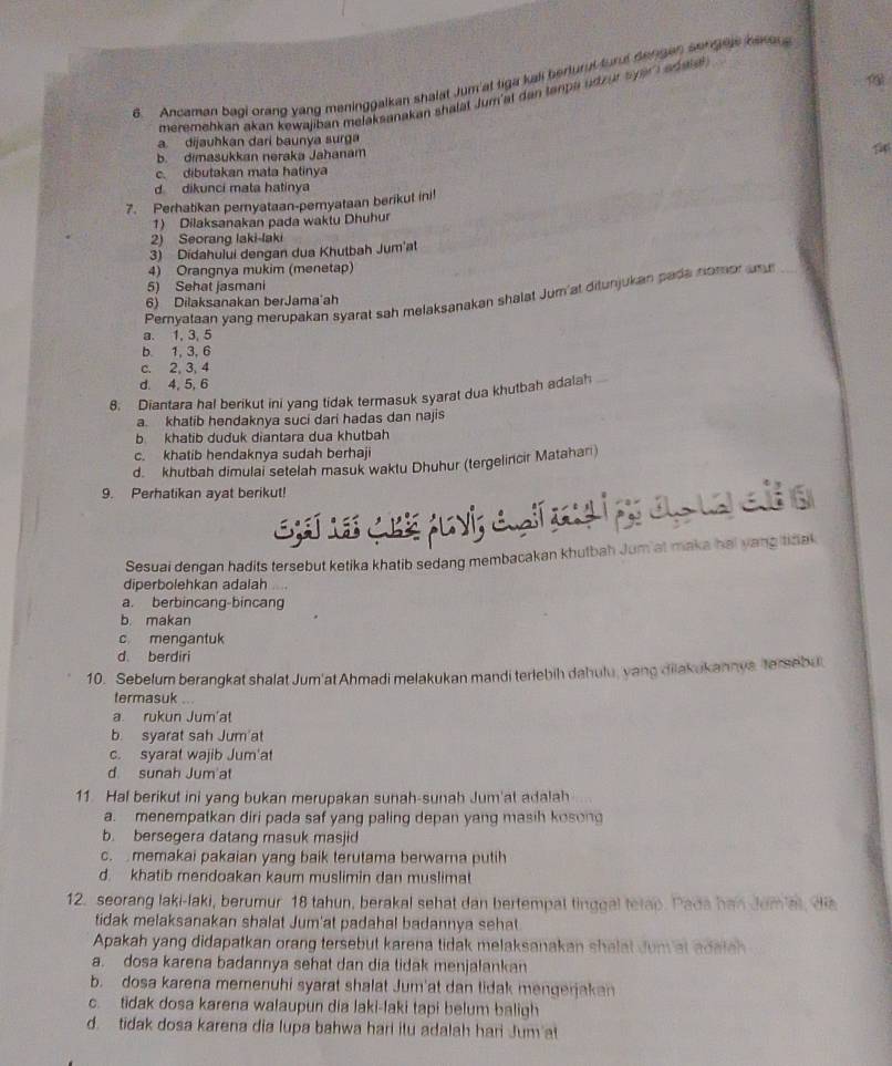 Ancaman bagi orang yang meninggalkan shalat Jum at tiga kall berturul turul dengen songels bare 
meremehkan akan kewajiban melaksanakan shalat Jum'at dan tanpa udzut s par  ad ale
a. dijauhkan dari baunya surga
b. dimasukkan neraka Jahanam
c. dibutakan mata hatinya
d dikunci mata hatinya
7. Perhatikan pernyataan-pemyataan berikut ini!
1) Dilaksanakan pada waktu Dhuhur
2) Seorang laki-laki
) Didahului dengan dua Khutbah Jum'at
4) Orangnya mukim (menetap)
5) Sehat jasmani
Pernyataan yang merupakan syarat sah melaksanakan shalat Jum'at ditunjukan pada nomor an
6) Dilaksanakan berJama'ah
a. 1, 3, 5
b 1, 3, 6
c. 2, 3, 4
d. 4, 5, 6
8. Diantara hal berikut ini yang tidak termasuk syarat dua khutbah adalah
a. khatib hendaknya suci dari hadas dan najis
b khatib duduk diantara dua khutbah
c. khatib hendaknya sudah berhaji
d. khutbah dimulai setelah masuk waktu Dhuhur (tergelincir Matahan)
9. Perhatikan ayat berikut!
Ene ceé pavi; a çía í pr aç ta e a
Sesuai dengan hadits tersebut ketika khatib sedang membacakan khutbah Jum at maka hai yang tidak
diperbolehkan adalah
a. berbincang-bincang
b. makan
c mengantuk
d. berdiri
10. Sebelum berangkat shalat Jum'at Ahmadi melakukan mandi terlebih dahulu, yang diiakukannys tersebu
termasuk ...
a. rukun Jum'at
b. syarat sah Jum'at
c. syarat wajib Jum'at
d sunah Jum at
11. Hal berikut ini yang bukan merupakan sunah-sunah Jum'at adalah
a. menempatkan diri pada saf yang paling depan yang masih kosong
b. bersegera datang masuk masjid
c.  memakai pakaian yang baik terutama berwarna putih
d. khatib mendoakan kaum muslimin dan muslimat
12. seorang laki-laki, berumur 18 tahun, berakal sehat dan bertempal tinggal tetap. Pada han Jemat, di
tidak melaksanakan shalat Jum'at padahal badannya sehat
Apakah yang didapatkan orang tersebut karena tidak melaksanakan shalat Jum at adaiah
a. dosa karena badannya sehat dan dia tidak menjalankan
b. dosa karena memenuhi syarat shalat Jum'at dan tidak mengerjakan
c. tidak dosa karena walaupun dia laki-laki tapi belum baligh
d. tidak dosa karena dia lupa bahwa hari itu adalah han Jum at