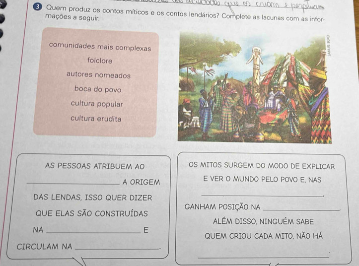 Quem produz os contos míticos e os contos lendários? Complete as lacunas com as infor-
mações a seguir.
comunidades mais complexas
folclore
autores nomeados
boca do povo
cultura popular
cultura erudita
AS PESSOAS ATRIBUEM AO OS MITOS SURGEM DO MODO DE EXPLICAR
_A ORIGEM E VER O MUNDO PELO POVO E, NAS
DAS LENDAS, ISSO QUER DIZER
_
GANHAM POSIÇÃO NA_
que elas São constrUídas
ALÉM DISSO, NINGUÉM SABE
NA_
E
QUEM CRIOU CADA MITO, NÃO HÁ
CIRCULAM NA_
.
_