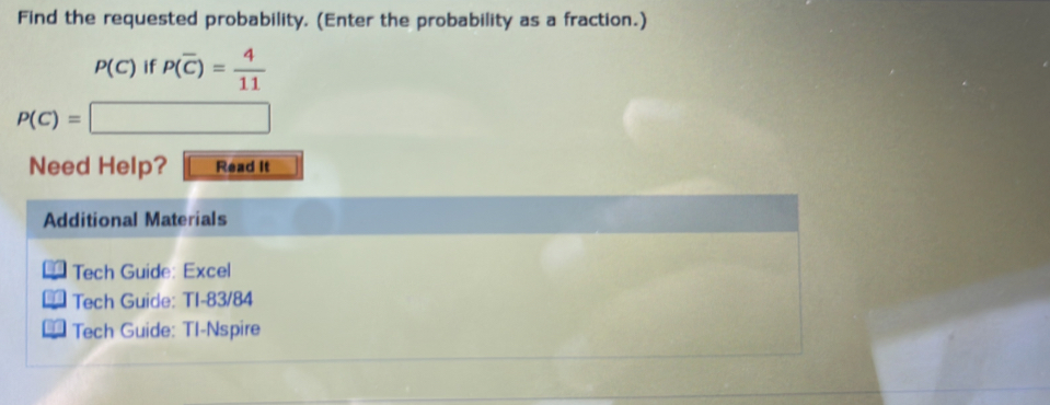 Find the requested probability. (Enter the probability as a fraction.)
P(C) if P(overline C)= 4/11 
P(C)=□
Need Help? Read It 
Additional Materials 
Tech Guide: Excel 
Tech Guide: TI-83/84 
Tech Guide: TI-Nspire