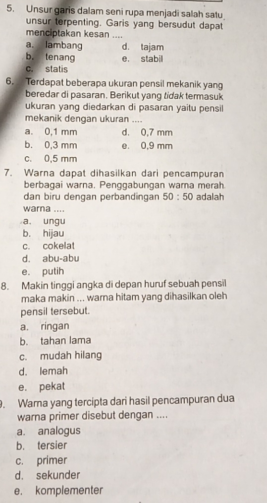 Unsur garis dalam seni rupa menjadi salah satu
unsur terpenting. Garis yang bersudut dapat
menciptakan kesan ....
a. lambang d. tajam
b. tenang e. stabil
c. statis
6. Terdapat beberapa ukuran pensil mekanik yang
beredar di pasaran. Berikut yang tidak termasuk
ukuran yang diedarkan di pasaran yaitu pensil
mekanik dengan ukuran ....
a. 0,1 mm d. 0,7 mm
b. 0,3 mm e. 0,9 mm
c. 0,5 mm
7. Warna dapat dihasilkan dari pencampuran
berbagai warna. Penggabungan warna merah.
dan biru dengan perbandingan 50:50 adalah
warna ....
a. ungu
b. hijau
c. cokelat
d. abu-abu
e. putih
8. Makin tinggi angka di depan huruf sebuah pensil
maka makin ... warna hitam yang dihasilkan oleh
pensil tersebut.
a. ringan
b. tahan lama
c. mudah hilang
d. lemah
e. pekat
. Warna yang tercipta dari hasil pencampuran dua
warna primer disebut dengan ....
a. analogus
b. tersier
c. primer
d. sekunder
e. komplementer