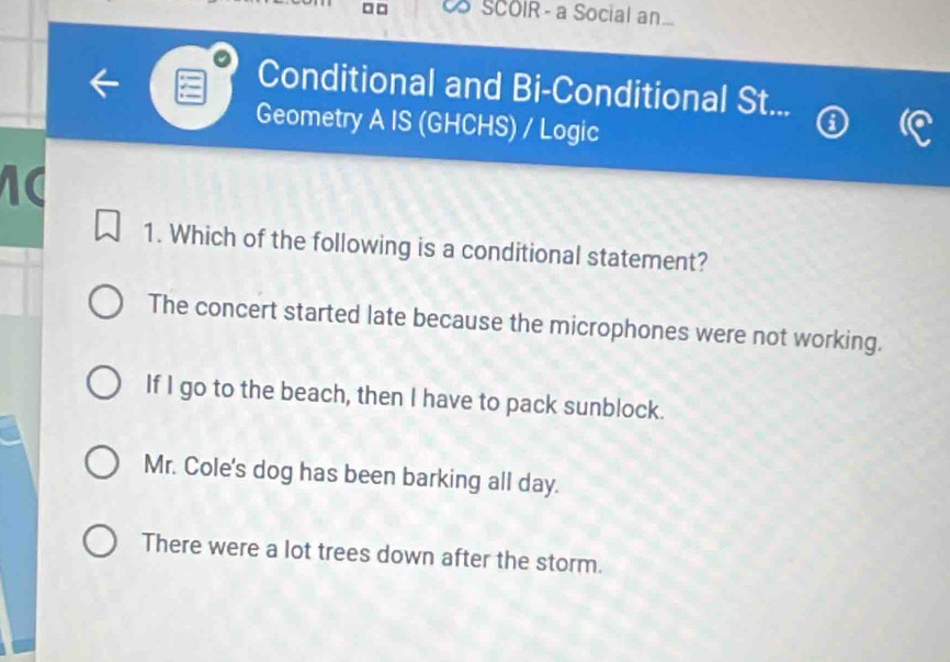 CS SCOIR - a Social an
Conditional and Bi-Conditional St...
Geometry A IS (GHCHS) / Logic
1. Which of the following is a conditional statement?
The concert started late because the microphones were not working.
If I go to the beach, then I have to pack sunblock.
Mr. Cole's dog has been barking all day.
There were a lot trees down after the storm.