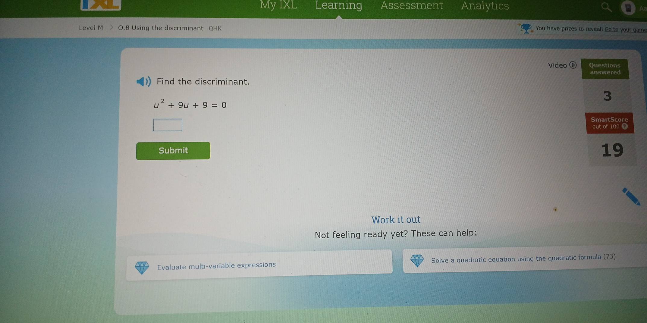 My IXL Learning Assessment Analytics 
Level M > O.8 Using the discriminant QHK You have prizes to reveal! Go to your game 
Video ⑥ 
Find the discriminant.
u^2+9u+9=0
Submit 
Work it out 
Not feeling ready yet? These can help: 
Evaluate multi-variable expressions Solve a quadratic equation using the quadratic formula (73)