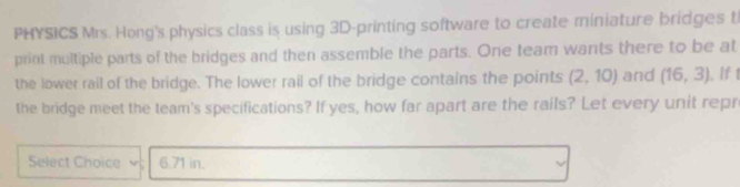 PHYSICS Mrs. Hong's physics class is using 3D -printing software to create miniature bridges t 
print multiple parts of the bridges and then assemble the parts. One team wants there to be at 
the lower rail of the bridge. The lower rail of the bridge contains the points (2,10) and (16,3). If t 
the bridge meet the team's specifications? If yes, how far apart are the rails? Let every unit repr 
Select Choice 6.71 in.