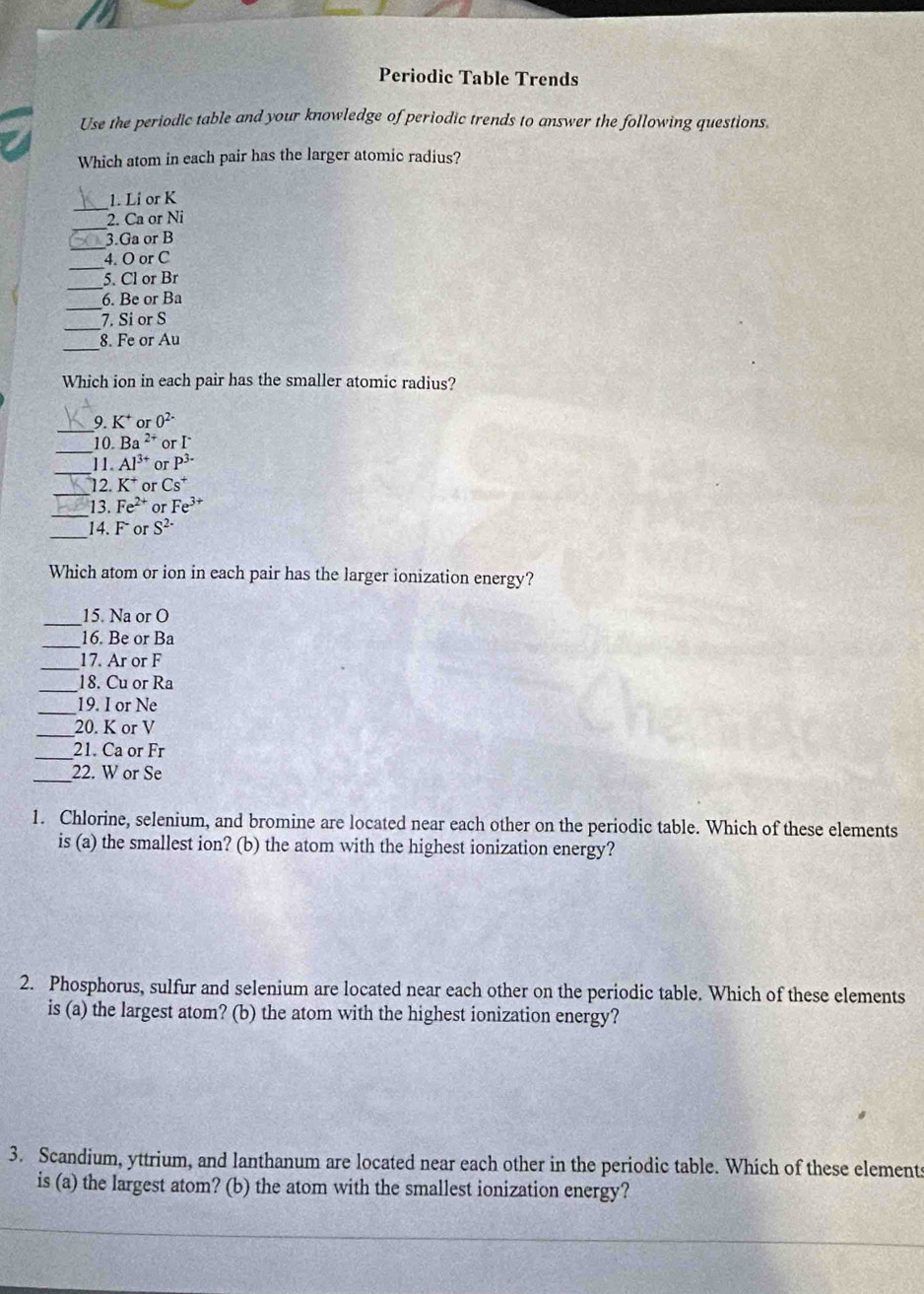 Periodic Table Trends 
Use the periodic table and your knowledge of periodic trends to answer the following questions. 
Which atom in each pair has the larger atomic radius? 
_ 
1. Li or K
_ 
2. Ca or Ni
_ 
3. Ga or B
_ 
4. O or C
_ 
5. Cl or Br
_ 
6. Be or Ba
_ 
7. Si or S
_ 
8. Fe or Au
Which ion in each pair has the smaller atomic radius? 
_9. K^+ % 0^(2-)
_10. Ba^(2+) or I^.
_ 
11. Al^(3+) or P^(3-)
_ 
12. K^+ or Cs^+
_ 
13. Fe^(2+) o Fe^(3+)
_ 
14. F or S^(2-)
Which atom or ion in each pair has the larger ionization energy? 
_ 
15. Na or O
_16. Be or Ba
_17. Ar or F
_ 
18. Cu or Ra
_19. I or Ne
_20. K or V
_21. Ca or Fr
_22. W or Se
1. Chlorine, selenium, and bromine are located near each other on the periodic table. Which of these elements 
is (a) the smallest ion? (b) the atom with the highest ionization energy? 
2. Phosphorus, sulfur and selenium are located near each other on the periodic table. Which of these elements 
is (a) the largest atom? (b) the atom with the highest ionization energy? 
3. Scandium, yttrium, and lanthanum are located near each other in the periodic table. Which of these elements 
is (a) the largest atom? (b) the atom with the smallest ionization energy?