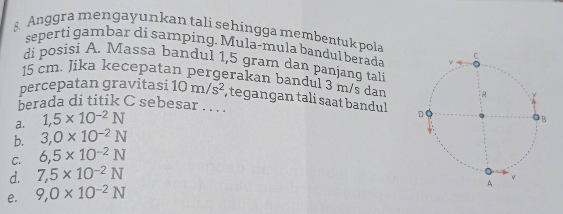 Anggra mengayunkan tali sehingga membentuk pola
seperti gambar di samping. Mula-mula bandul berada
di posisi A. Massa bandul 1,5 gram dan panjang tali
15 cm. Jika kecepatan pergerakan bandul 3 m/s dan
percepatan gravitasi 10m/s^2 , tegangan tali saat bandul
berada di titik C sebesar . . . .
a. 1,5* 10^(-2)N
b. 3,0* 10^(-2)N
C. 6,5* 10^(-2)N
d. 7,5* 10^(-2)N
e. 9,0* 10^(-2)N