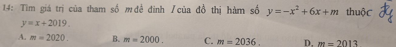 14: Tìm giá trị của tham số m đề đỉnh / của đồ thị hàm số y=-x^2+6x+m thuộC
y=x+2019.
A. m=2020. B. m=2000. C. m=2036. D. m=2013