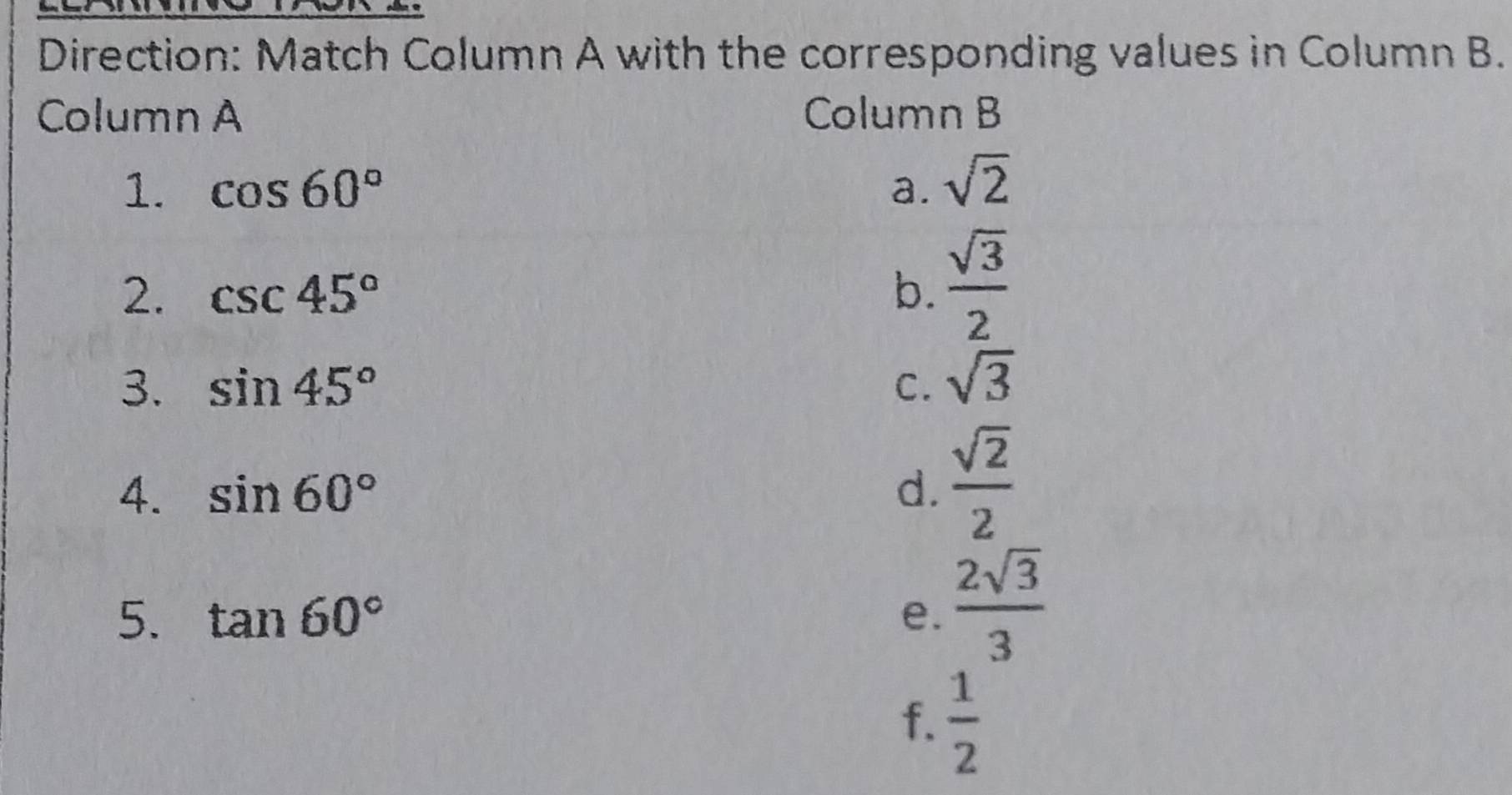 Direction: Match Column A with the corresponding values in Column B.
Column A Column B
1. cos 60° a. sqrt(2)
2. csc 45° b.  sqrt(3)/2 
3. sin 45° C. sqrt(3)
4. sin 60° d.  sqrt(2)/2 
5. tan 60° e.  2sqrt(3)/3 
f.  1/2 