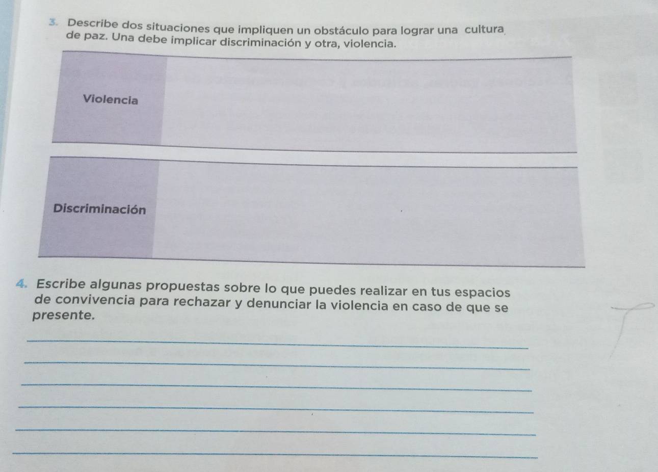 Describe dos situaciones que impliquen un obstáculo para lograr una cultura
de paz. Una debe implicar discriminación y otra, violencia.
Violencia
Discriminación
4. Escribe algunas propuestas sobre lo que puedes realizar en tus espacios
de convivencia para rechazar y denunciar la violencia en caso de que se
presente.
_
_
_
_
_
_