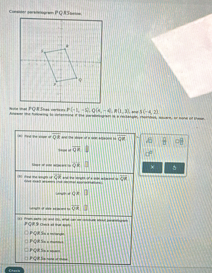 P(-1,-5),Q(4,-4),R(1,3) , and S(-4,2).
Answer the following to determine if the paralielogram is a rectangle, rhombus, square, or none of these.
(4) Find the slope of overline QR and the slope of a side adjacent to overline QR sqrt(□ )  □ /□   □  □ /□  
Slope of overline QR:
Slope of side adjacent to QR
×
(b) Find the length of overline QR and the length of a side adjacent to overline QR
Give exact answers (not decimal approximations)
Length of y R:
Length of side adjacent to overline QR
(c) From parts (a) and (b), what can we conclude about parallelogram
PQR S check all that apply.
P QR Sis a rectangle.
P QR Sis a rombus.
P QR Sis a square.
P QR Sis none of these.
Check