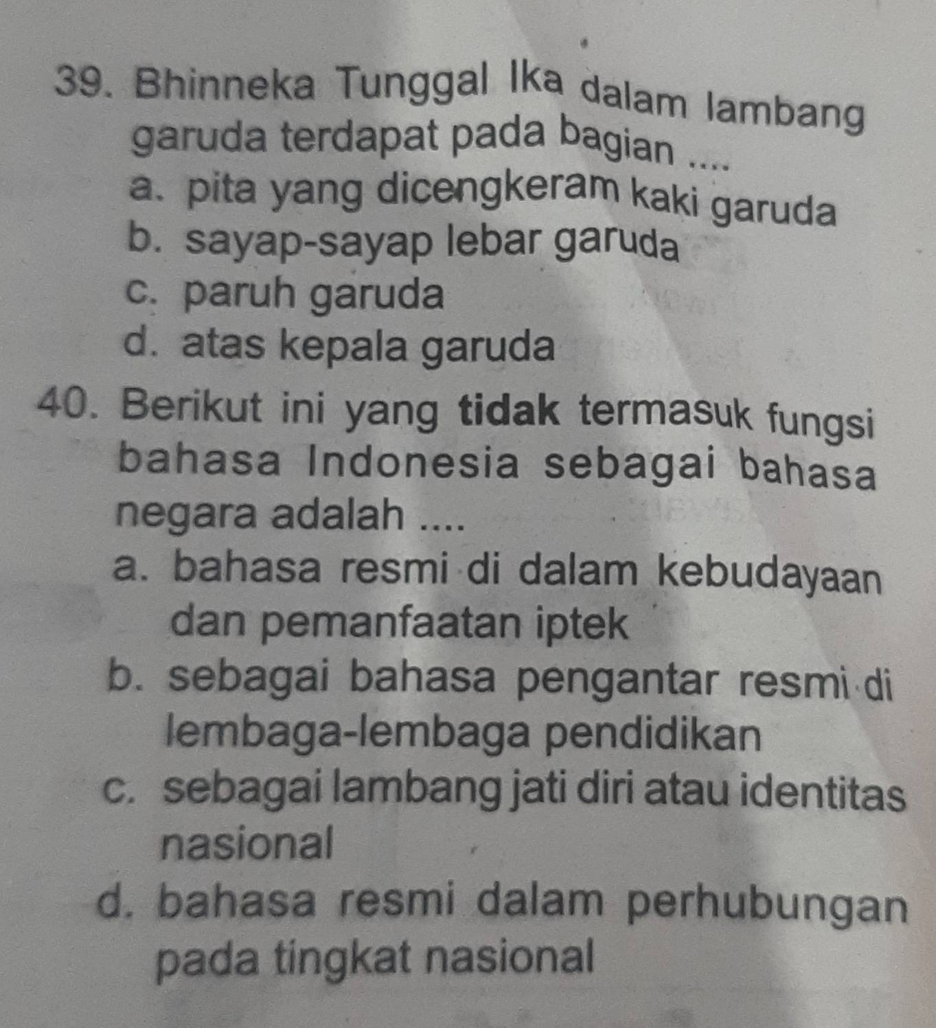 Bhinneka Tunggal Ika dalam lambang
garuda terdapat pada bagian ....
a、 pita yang dicengkeram kaki garuda
b. sayap-sayap lebar garuda
c. paruh garuda
d. atas kepala garuda
40. Berikut ini yang tidak termasuk fungsi
bahasa Indonesia sebagai bahasa
negara adalah ....
a. bahasa resmi di dalam kebudayaan
dan pemanfaatan iptek
b. sebagai bahasa pengantar resmi di
lembaga-lembaga pendidikan
c. sebagai lambang jati diri atau identitas
nasional
d. bahasa resmi dalam perhubungan
pada tingkat nasional